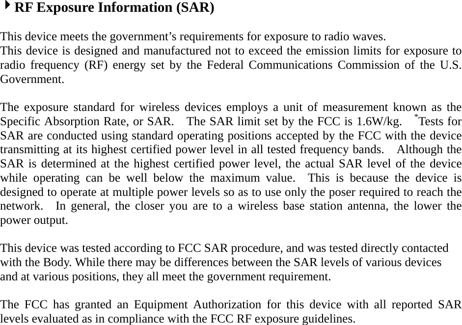 RF Exposure Information (SAR)   This device meets the government’s requirements for exposure to radio waves. This device is designed and manufactured not to exceed the emission limits for exposure to radio frequency (RF) energy set by the Federal Communications Commission of the U.S. Government.   The exposure standard for wireless devices employs a unit of measurement known as the Specific Absorption Rate, or SAR.    The SAR limit set by the FCC is 1.6W/kg.    *Tests for SAR are conducted using standard operating positions accepted by the FCC with the device transmitting at its highest certified power level in all tested frequency bands.    Although the SAR is determined at the highest certified power level, the actual SAR level of the device while operating can be well below the maximum value.  This is because the device is designed to operate at multiple power levels so as to use only the poser required to reach the network.  In general, the closer you are to a wireless base station antenna, the lower the power output. This device was tested according to FCC SAR procedure, and was tested directly contacted with the Body. While there may be differences between the SAR levels of various devices and at various positions, they all meet the government requirement. The FCC has granted an Equipment Authorization for this device with all reported SAR levels evaluated as in compliance with the FCC RF exposure guidelines.   