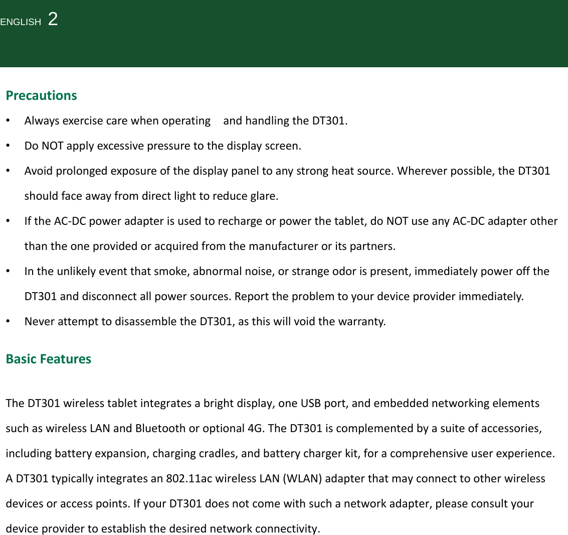 ENGLISH  2Precautions• AlwaysexercisecarewhenoperatingandhandlingtheDT301.• DoNOTapplyexcessivepressuretothedisplayscreen.• Avoidprolongedexposureofthedisplaypaneltoanystrongheatsource.Whereverpossible,theDT301shouldfaceawayfromdirectlighttoreduceglare.• IftheAC‐DCpoweradapterisusedtorechargeorpowerthetablet,doNOTuseanyAC‐DCadapterotherthantheoneprovidedoracquiredfromthemanufactureroritspartners.• Intheunlikelyeventthatsmoke,abnormalnoise,orstrangeodorispresent,immediatelypowerofftheDT301anddisconnectallpowersources.Reporttheproblemtoyourdeviceproviderimmediately.• NeverattempttodisassembletheDT301,asthiswillvoidthewarranty.BasicFeaturesTheDT301wirelesstabletintegratesabrightdisplay,oneUSBport,andembeddednetworkingelementssuchaswirelessLANandBluetoothoroptional4G.TheDT301iscomplementedbyasuiteofaccessories,includingbatteryexpansion,chargingcradles,andbatterychargerkit,foracomprehensiveuserexperience.ADT301typicallyintegratesan802.11acwirelessLAN(WLAN)adapterthatmayconnecttootherwirelessdevicesoraccesspoints.IfyourDT301doesnotcomewithsuchanetworkadapter,pleaseconsultyourdeviceprovidertoestablishthedesirednetworkconnectivity.