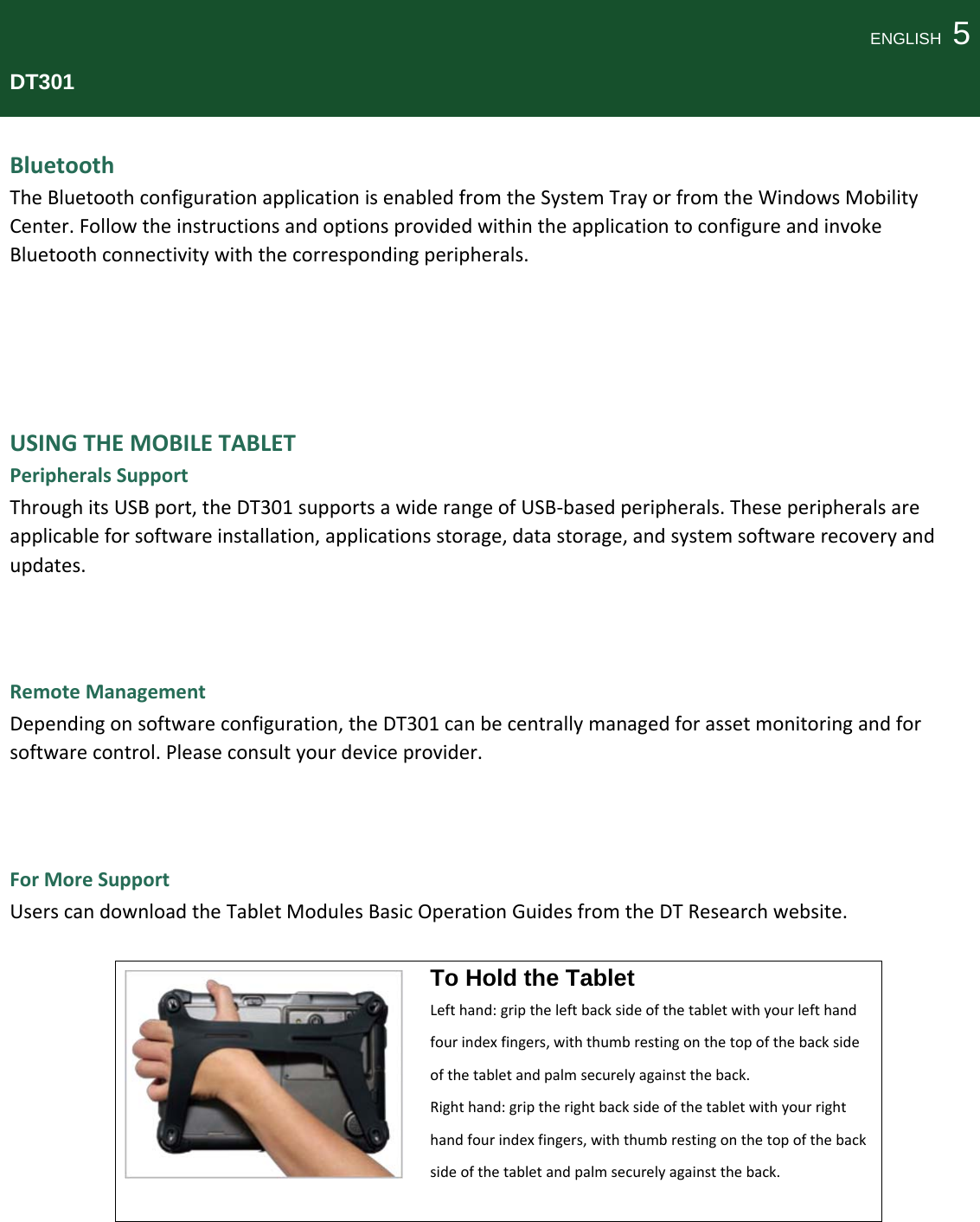 ENGLISH  5DT301BluetoothTheBluetoothconfigurationapplicationisenabledfromtheSystemTrayorfromtheWindowsMobilityCenter.FollowtheinstructionsandoptionsprovidedwithintheapplicationtoconfigureandinvokeBluetoothconnectivitywiththecorrespondingperipherals.USINGTHEMOBILETABLETPeripheralsSupportThroughitsUSBport,theDT301supportsawiderangeofUSB‐basedperipherals.Theseperipheralsareapplicableforsoftwareinstallation,applicationsstorage,datastorage,andsystemsoftwarerecoveryandupdates.RemoteManagementDependingonsoftwareconfiguration,theDT301canbecentrallymanagedforassetmonitoringandforsoftwarecontrol.Pleaseconsultyourdeviceprovider.ForMoreSupportUserscandownloadtheTabletModulesBasicOperationGuidesfromtheDTResearchwebsite.To Hold the Tablet Lefthand:griptheleftbacksideofthetabletwithyourlefthandfourindexfingers,withthumbrestingonthetopofthebacksideofthetabletandpalmsecurelyagainsttheback.Righthand:griptherightbacksideofthetabletwithyourrighthandfourindexfingers,withthumbrestingonthetopofthebacksideofthetabletandpalmsecurelyagainsttheback.