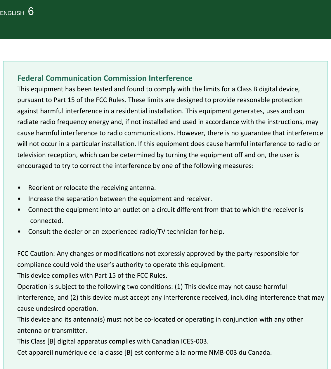 ENGLISH  6FederalCommunicationCommissionInterferenceThisequipmenthasbeentestedandfoundtocomplywiththelimitsforaClassBdigitaldevice,pursuanttoPart15oftheFCCRules.Theselimitsaredesignedtoprovidereasonableprotectionagainstharmfulinterferenceinaresidentialinstallation.Thisequipmentgenerates,usesandcanradiateradiofrequencyenergyand,ifnotinstalledandusedinaccordancewiththeinstructions,maycauseharmfulinterferencetoradiocommunications.However,thereisnoguaranteethatinterferencewillnotoccurinaparticularinstallation.Ifthisequipmentdoescauseharmfulinterferencetoradioortelevisionreception,whichcanbedeterminedbyturningtheequipmentoffandon,theuserisencouragedtotrytocorrecttheinterferencebyoneofthefollowingmeasures:•Reorientorrelocatethereceivingantenna.•Increasetheseparationbetweentheequipmentandreceiver.•Connecttheequipmentintoanoutletonacircuitdifferentfromthattowhichthereceiverisconnected.•Consultthedealeroranexperiencedradio/TVtechnicianforhelp.FCCCaution:Anychangesormodificationsnotexpresslyapprovedbythepartyresponsibleforcompliancecouldvoidtheuser’sauthoritytooperatethisequipment.ThisdevicecomplieswithPart15oftheFCCRules.Operationissubjecttothefollowingtwoconditions:(1)Thisdevicemaynotcauseharmfulinterference,and(2)thisdevicemustacceptanyinterferencereceived,includinginterferencethatmaycauseundesiredoperation.Thisdeviceanditsantenna(s)mustnotbeco‐locatedoroperatinginconjunctionwithanyotherantennaortransmitter.ThisClass[B]digitalapparatuscomplieswithCanadianICES‐003.Cetappareilnumériquedelaclasse[B]estconformeàlanormeNMB‐003duCanada.