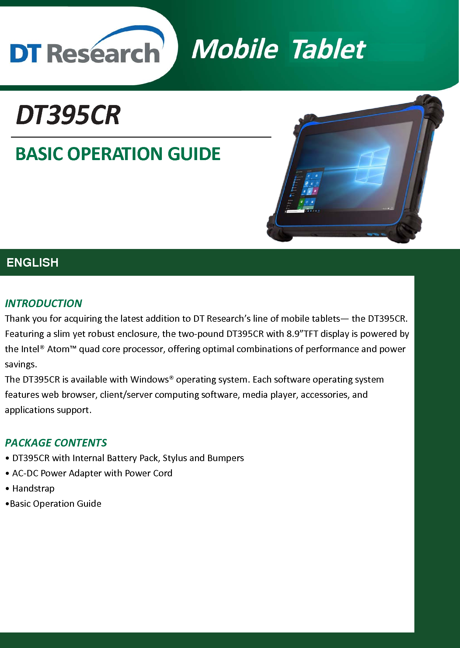       DT395CR BASIC OPERATION GUIDE      ENGLISH   INTRODUCTION Thank you for acquiring the latest addition to DT Research’s line of mobile tablets— the DT395CR. Featuring a slim yet robust enclosure, the two-pound DT395CR with 8.9”TFT display is powered by the Intel® Atom™ quad core processor, offering optimal combinations of performance and power savings. The DT395CR is available with Windows® operating system. Each software operating system features web browser, client/server computing software, media player, accessories, and applications support.  PACKAGE CONTENTS • DT395CR with Internal Battery Pack, Stylus and Bumpers • AC-DC Power Adapter with Power Cord • Handstrap     •Basic Operation Guide             