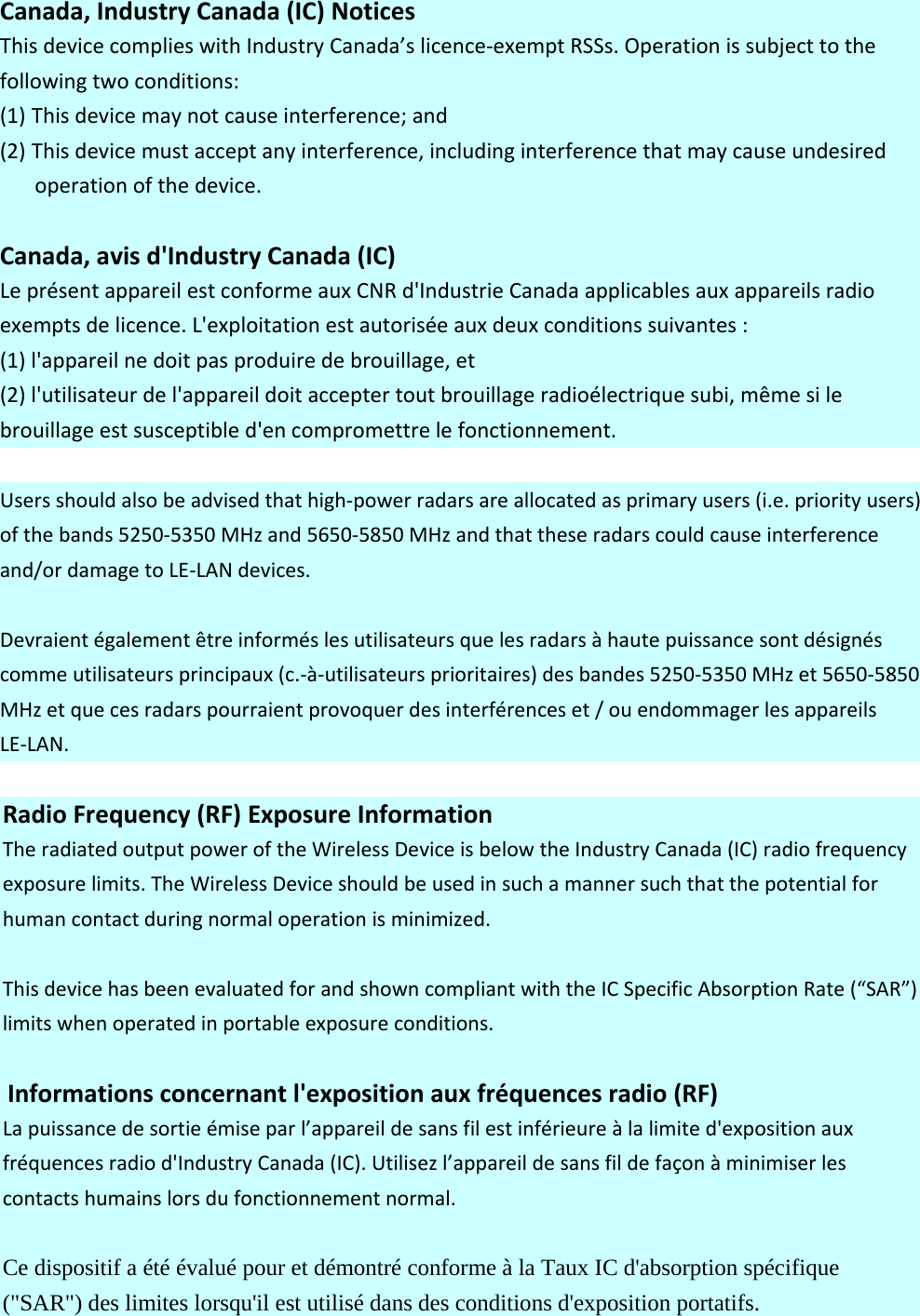 Canada,IndustryCanada(IC)NoticesThisdevicecomplieswithIndustryCanada’slicence‐exemptRSSs.Operationissubjecttothefollowingtwoconditions:(1) Thisdevicemaynotcauseinterference;and(2) Thisdevicemustacceptanyinterference,includinginterferencethatmaycauseundesiredoperationofthedevice.Canada,avisd&apos;IndustryCanada(IC)LeprésentappareilestconformeauxCNRd&apos;IndustrieCanadaapplicablesauxappareilsradioexemptsdelicence.L&apos;exploitationestautoriséeauxdeuxconditionssuivantes:(1)l&apos;appareilnedoitpasproduiredebrouillage,et(2)l&apos;utilisateurdel&apos;appareildoitacceptertoutbrouillageradioélectriquesubi,mêmesilebrouillageestsusceptibled&apos;encompromettrelefonctionnement.Usersshouldalsobeadvisedthathigh‐powerradarsareallocatedasprimaryusers(i.e.priorityusers)ofthebands5250‐5350MHzand5650‐5850MHzandthattheseradarscouldcauseinterferenceand/ordamagetoLE‐LANdevices.Devraientégalementêtreinforméslesutilisateursquelesradarsàhautepuissancesontdésignéscommeutilisateursprincipaux(c.‐à‐utilisateursprioritaires)desbandes5250‐5350MHzet5650‐5850MHzetquecesradarspourraientprovoquerdesinterférenceset/ouendommagerlesappareilsLE‐LAN.RadioFrequency(RF)ExposureInformationTheradiatedoutputpoweroftheWirelessDeviceisbelowtheIndustryCanada(IC)radiofrequencyexposurelimits.TheWirelessDeviceshouldbeusedinsuchamannersuchthatthepotentialforhumancontactduringnormaloperationisminimized.ThisdevicehasbeenevaluatedforandshowncompliantwiththeICSpecificAbsorptionRate(“SAR”)limitswhenoperatedinportableexposureconditions.Informationsconcernantl&apos;expositionauxfréquencesradio(RF)Lapuissancedesortieémiseparl’appareildesansfilestinférieureàlalimited&apos;expositionauxfréquencesradiod&apos;IndustryCanada(IC).Utilisezl’appareildesansfildefaçonàminimiserlescontactshumainslorsdufonctionnementnormal.Ce dispositif a été évalué pour et démontré conforme à la Taux IC d&apos;absorption spécifique (&quot;SAR&quot;) des limites lorsqu&apos;il est utilisé dans des conditions d&apos;exposition portatifs. 