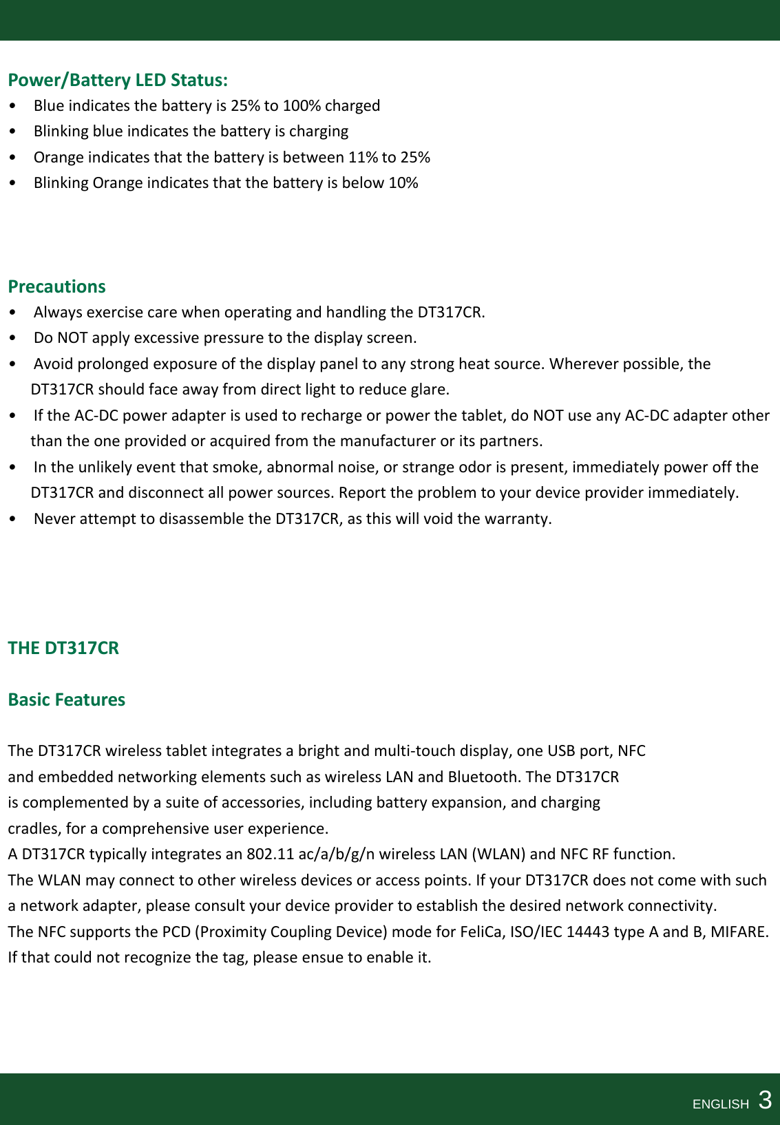 Power/BatteryLEDStatus: •Blueindicatesthebatteryis25%to100%charged•Blinkingblueindicatesthebatteryischarging•Orangeindicatesthatthebatteryisbetween11%to25%•BlinkingOrangeindicatesthatthebatteryisbelow10%Precautions•AlwaysexercisecarewhenoperatingandhandlingtheDT317CR.•DoNOTapplyexcessivepressuretothedisplayscreen.•Avoidprolongedexposureofthedisplaypaneltoanystrongheatsource.Whereverpossible,theDT317CRshouldfaceawayfromdirectlighttoreduceglare.•IftheAC‐DCpoweradapterisusedtorechargeorpowerthetablet,doNOTuseanyAC‐DCadapterotherthantheoneprovidedoracquiredfromthemanufactureroritspartners.•Intheunlikelyeventthatsmoke,abnormalnoise,orstrangeodorispresent,immediatelypowerofftheDT317CRanddisconnectallpowersources.Reporttheproblemtoyourdeviceproviderimmediately.•NeverattempttodisassembletheDT317CR,asthiswillvoidthewarranty.THEDT317CR BasicFeaturesTheDT317CRwirelesstabletintegratesabrightandmulti‐touchdisplay,oneUSBport,NFCandembeddednetworkingelementssuchaswirelessLANandBluetooth.TheDT317CRiscomplementedbyasuiteofaccessories,includingbatteryexpansion,andchargingcradles,foracomprehensiveuserexperience.ADT317CRtypicallyintegratesan802.11ac/a/b/g/nwirelessLAN(WLAN)andNFCRFfunction.TheWLANmayconnecttootherwirelessdevicesoraccesspoints.IfyourDT317CRdoesnotcomewithsuchanetworkadapter,pleaseconsultyourdeviceprovidertoestablishthedesirednetworkconnectivity.TheNFCsupportsthePCD(ProximityCouplingDevice)modeforFeliCa,ISO/IEC14443typeAandB,MIFARE.Ifthatcouldnotrecognizethetag,pleaseensuetoenableit.ENGLISH  3