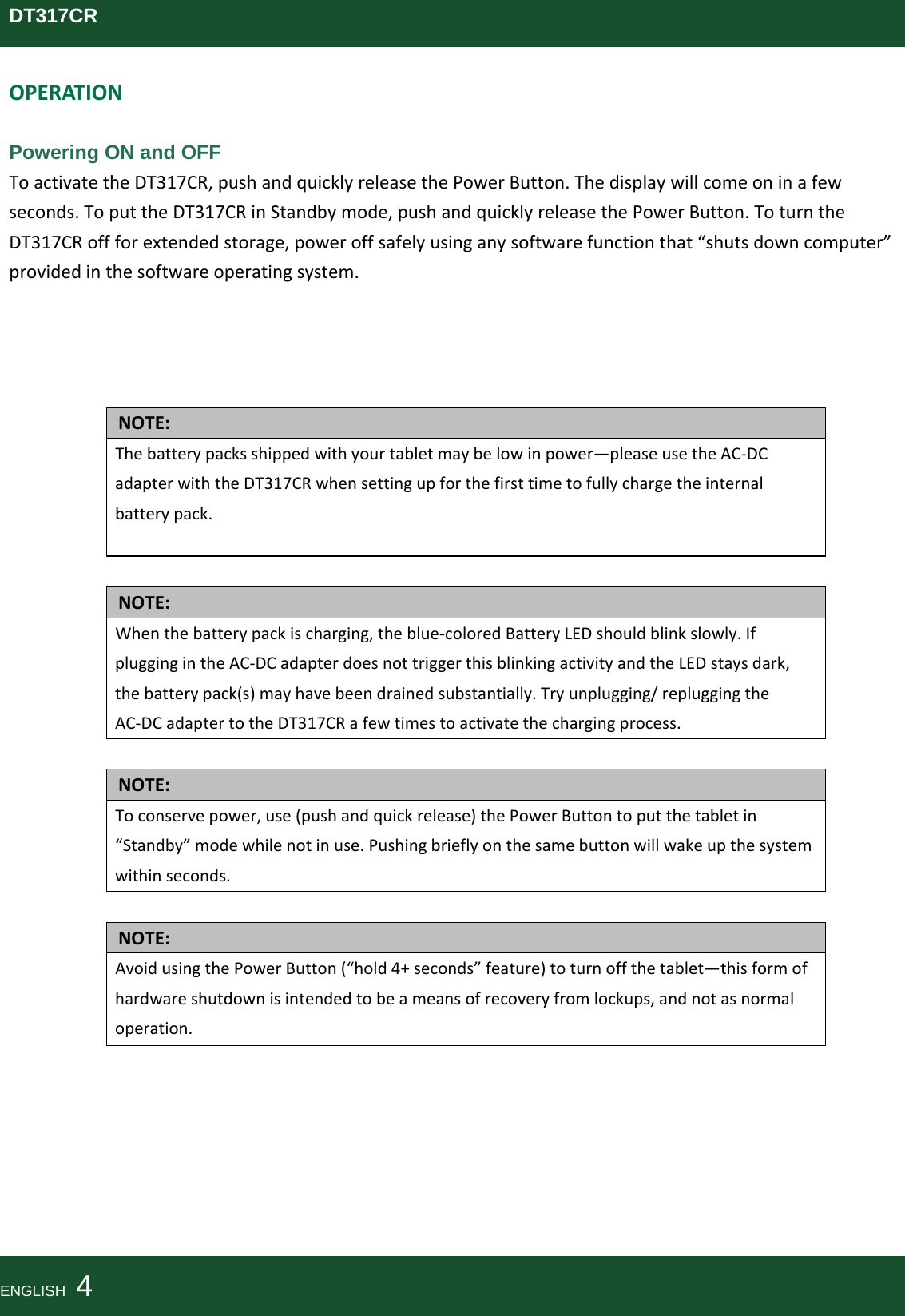 DT317CROPERATIONPowering ON and OFF ToactivatetheDT317CR,pushandquicklyreleasethePowerButton.Thedisplaywillcomeoninafewseconds.ToputtheDT317CRinStandbymode,pushandquicklyreleasethePowerButton.ToturntheDT317CRoffforextendedstorage,poweroffsafelyusinganysoftwarefunctionthat“shutsdowncomputer”providedinthesoftwareoperatingsystem.NOTE:Thebatterypacksshippedwithyourtabletmaybelowinpower—pleaseusetheAC‐DCadapterwiththeDT317CRwhensettingupforthefirsttimetofullychargetheinternalbatterypack.NOTE:Whenthebatterypackischarging,theblue‐coloredBatteryLEDshouldblinkslowly.IfpluggingintheAC‐DCadapterdoesnottriggerthisblinkingactivityandtheLEDstaysdark,thebatterypack(s)mayhavebeendrainedsubstantially.Tryunplugging/repluggingtheAC‐DCadaptertotheDT317CRafewtimestoactivatethechargingprocess.NOTE:Toconservepower,use(pushandquickrelease)thePowerButtontoputthetabletin“Standby”modewhilenotinuse.Pushingbrieflyonthesamebuttonwillwakeupthesystemwithinseconds.NOTE:AvoidusingthePowerButton(“hold4+seconds”feature)toturnoffthetablet—thisformofhardwareshutdownisintendedtobeameansofrecoveryfromlockups,andnotasnormaloperation.ENGLISH  4