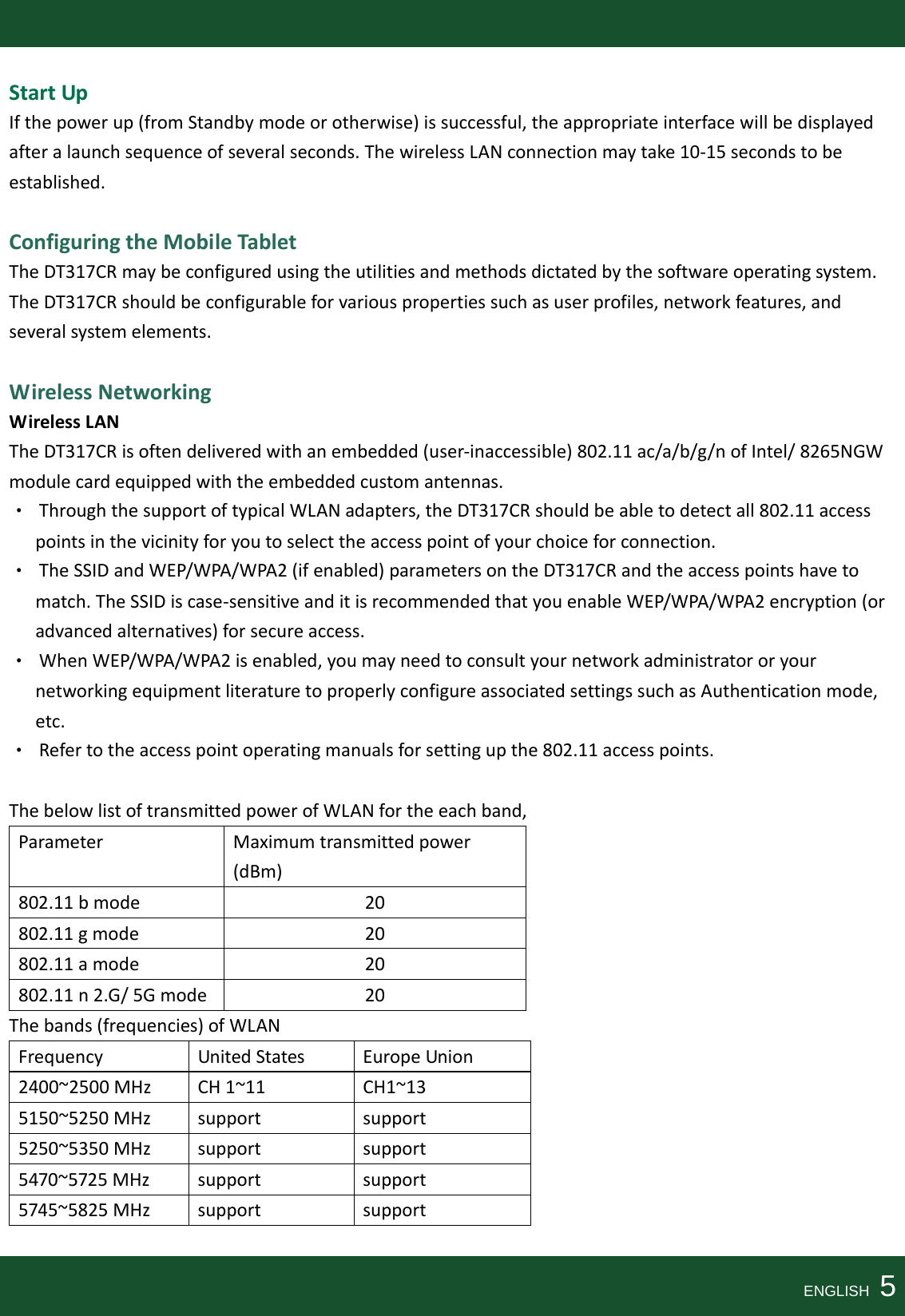 StartUpIfthepowerup(fromStandbymodeorotherwise)issuccessful,theappropriateinterfacewillbedisplayedafteralaunchsequenceofseveralseconds.ThewirelessLANconnectionmaytake10‐15secondstobeestablished.ConfiguringtheMobileTabletTheDT317CRmaybeconfiguredusingtheutilitiesandmethodsdictatedbythesoftwareoperatingsystem.TheDT317CRshouldbeconfigurableforvariouspropertiessuchasuserprofiles,networkfeatures,andseveralsystemelements.WirelessNetworkingWirelessLANTheDT317CRisoftendeliveredwithanembedded(user‐inaccessible)802.11ac/a/b/g/nofIntel/8265NGWmodulecardequippedwiththeembeddedcustomantennas.•ThroughthesupportoftypicalWLANadapters,theDT317CRshouldbeabletodetectall802.11accesspointsinthevicinityforyoutoselecttheaccesspointofyourchoiceforconnection.•TheSSIDandWEP/WPA/WPA2(ifenabled)parametersontheDT317CRandtheaccesspointshavetomatch.TheSSIDiscase‐sensitiveanditisrecommendedthatyouenableWEP/WPA/WPA2encryption(oradvancedalternatives)forsecureaccess.•WhenWEP/WPA/WPA2isenabled,youmayneedtoconsultyournetworkadministratororyournetworkingequipmentliteraturetoproperlyconfigureassociatedsettingssuchasAuthenticationmode,etc.•Refertotheaccesspointoperatingmanualsforsettingupthe802.11accesspoints.ThebelowlistoftransmittedpowerofWLANfortheeachband,ParameterMaximumtransmittedpower(dBm)802.11bmode20802.11gmode20802.11amode20802.11n2.G/5Gmode20Thebands(frequencies)ofWLANFrequencyUnitedStatesEuropeUnion2400~2500MHzCH1~11CH1~135150~5250MHzsupportsupport5250~5350MHzsupportsupport5470~5725MHzsupportsupport5745~5825MHzsupportsupportENGLISH  5