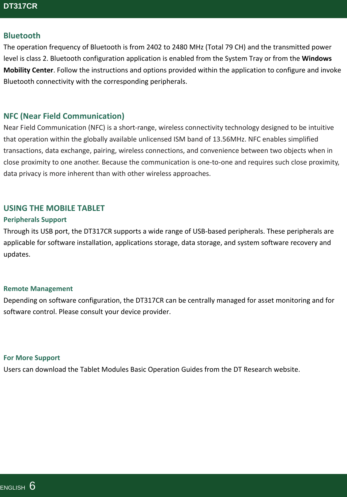DT317CRBluetoothTheoperationfrequencyofBluetoothisfrom2402to2480MHz(Total79CH)andthetransmittedpowerlevelisclass2.BluetoothconfigurationapplicationisenabledfromtheSystemTrayorfromtheWindowsMobilityCenter.FollowtheinstructionsandoptionsprovidedwithintheapplicationtoconfigureandinvokeBluetoothconnectivitywiththecorrespondingperipherals.NFC(NearFieldCommunication)NearFieldCommunication(NFC)isashort‐range,wirelessconnectivitytechnologydesignedtobeintuitivethatoperationwithinthegloballyavailableunlicensedISMbandof13.56MHz.NFCenablessimplifiedtransactions,dataexchange,pairing,wirelessconnections,andconveniencebetweentwoobjectswhenincloseproximitytooneanother.Becausethecommunicationisone‐to‐oneandrequiressuchcloseproximity,dataprivacyismoreinherentthanwithotherwirelessapproaches.USINGTHEMOBILETABLETPeripheralsSupportThroughitsUSBport,theDT317CRsupportsawiderangeofUSB‐basedperipherals.Theseperipheralsareapplicableforsoftwareinstallation,applicationsstorage,datastorage,andsystemsoftwarerecoveryandupdates.RemoteManagementDependingonsoftwareconfiguration,theDT317CRcanbecentrallymanagedforassetmonitoringandforsoftwarecontrol.Pleaseconsultyourdeviceprovider.ForMoreSupportUserscandownloadtheTabletModulesBasicOperationGuidesfromtheDTResearchwebsite.ENGLISH  6