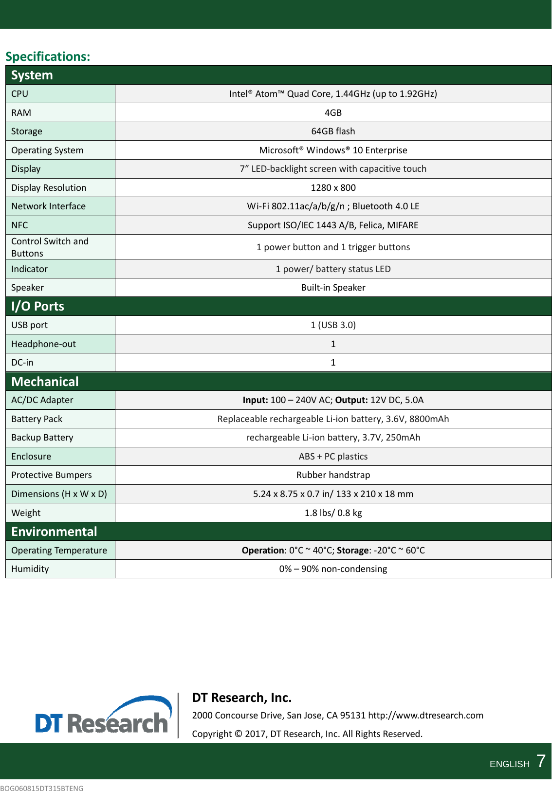 Specifications:SystemCPUIntel®Atom™QuadCore,1.44GHz(upto1.92GHz)RAM4GBStorage64GBflashOperatingSystemMicrosoft®Windows®10EnterpriseDisplay7”LED‐backlightscreenwithcapacitivetouchDisplayResolution1280x800NetworkInterfaceWi‐Fi802.11ac/a/b/g/n;Bluetooth4.0LENFCSupportISO/IEC1443A/B,Felica,MIFAREControlSwitchandButtons1powerbuttonand1triggerbuttonsIndicator1power/batterystatusLEDSpeakerBuilt‐inSpeakerI/OPortsUSBport1(USB3.0)Headphone‐out1DC‐in1MechanicalAC/DCAdapterInput:100–240VAC;Output:12VDC,5.0ABatteryPackReplaceablerechargeableLi‐ionbattery,3.6V,8800mAhBackupBatteryrechargeableLi‐ionbattery,3.7V,250mAhEnclosureABS+PCplasticsProtectiveBumpersRubberhandstrapDimensions(HxWxD)5.24x8.75x0.7in/133x210x18mmWeight1.8lbs/0.8kgEnvironmentalOperatingTemp eratureOperation:0°C~40°C;Storage:‐20°C~60°CHumidity0%–90%non‐condensingDTResearch,Inc.2000ConcourseDrive,SanJose,CA95131http://www.dtresearch.comCopyright©2017,DTResearch,Inc.AllRightsReserved.ENGLISH  7BOG060815DT315BTENG