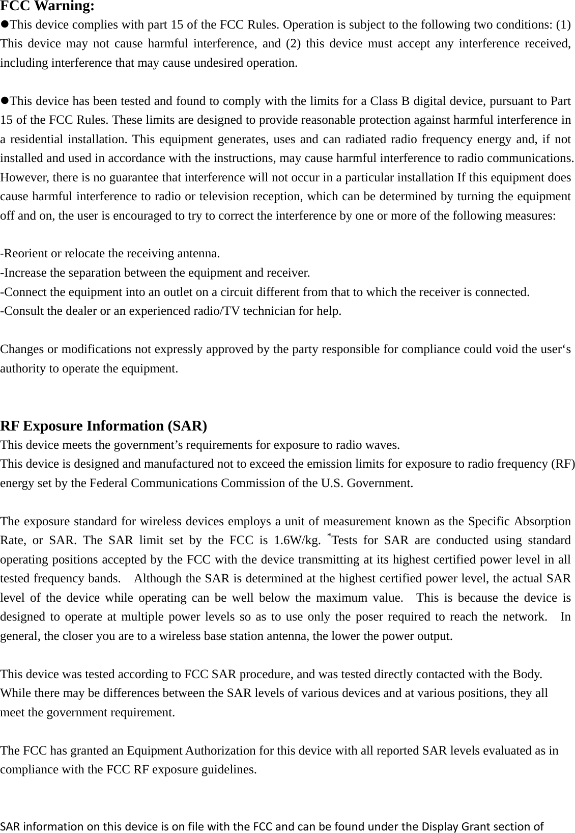 FCC Warning: This device complies with part 15 of the FCC Rules. Operation is subject to the following two conditions: (1) This device may not cause harmful interference, and (2) this device must accept any interference received, including interference that may cause undesired operation. This device has been tested and found to comply with the limits for a Class B digital device, pursuant to Part 15 of the FCC Rules. These limits are designed to provide reasonable protection against harmful interference in a residential installation. This equipment generates, uses and can radiated radio frequency energy and, if not installed and used in accordance with the instructions, may cause harmful interference to radio communications. However, there is no guarantee that interference will not occur in a particular installation If this equipment does cause harmful interference to radio or television reception, which can be determined by turning the equipment off and on, the user is encouraged to try to correct the interference by one or more of the following measures: ‐Reorient or relocate the receiving antenna. -Increase the separation between the equipment and receiver. -Connect the equipment into an outlet on a circuit different from that to which the receiver is connected. -Consult the dealer or an experienced radio/TV technician for help.  Changes or modifications not expressly approved by the party responsible for compliance could void the user‘s authority to operate the equipment.  RF Exposure Information (SAR)  This device meets the government’s requirements for exposure to radio waves. This device is designed and manufactured not to exceed the emission limits for exposure to radio frequency (RF) energy set by the Federal Communications Commission of the U.S. Government.      The exposure standard for wireless devices employs a unit of measurement known as the Specific Absorption Rate, or SAR. The SAR limit set by the FCC is 1.6W/kg. *Tests for SAR are conducted using standard operating positions accepted by the FCC with the device transmitting at its highest certified power level in all tested frequency bands.    Although the SAR is determined at the highest certified power level, the actual SAR level of the device while operating can be well below the maximum value.  This is because the device is designed to operate at multiple power levels so as to use only the poser required to reach the network.  In general, the closer you are to a wireless base station antenna, the lower the power output.  This device was tested according to FCC SAR procedure, and was tested directly contacted with the Body. While there may be differences between the SAR levels of various devices and at various positions, they all meet the government requirement.  The FCC has granted an Equipment Authorization for this device with all reported SAR levels evaluated as in compliance with the FCC RF exposure guidelines.   SARinformationonthisdeviceisonfilewiththeFCCandcanbefoundundertheDisplayGrantsectionof