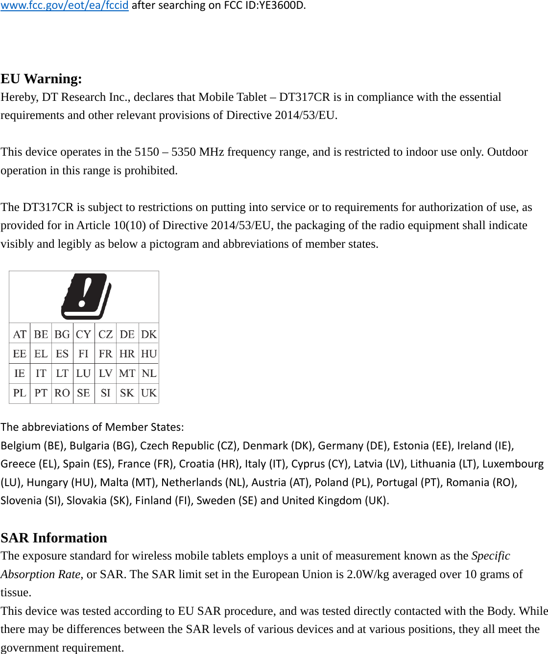 www.fcc.gov/eot/ea/fccidaftersearchingonFCCID:YE3600D.   EU Warning: Hereby, DT Research Inc., declares that Mobile Tablet – DT317CR is in compliance with the essential requirements and other relevant provisions of Directive 2014/53/EU.  This device operates in the 5150 – 5350 MHz frequency range, and is restricted to indoor use only. Outdoor operation in this range is prohibited. The DT317CR is subject to restrictions on putting into service or to requirements for authorization of use, as provided for in Article 10(10) of Directive 2014/53/EU, the packaging of the radio equipment shall indicate visibly and legibly as below a pictogram and abbreviations of member states. TheabbreviationsofMemberStates:Belgium(BE),Bulgaria(BG),CzechRepublic(CZ),Denmark(DK),Germany(DE),Estonia(EE),Ireland(IE),Greece(EL),Spain(ES),France(FR),Croatia(HR),Italy(IT),Cyprus(CY),Latvia(LV),Lithuania(LT),Luxembourg(LU),Hungary(HU),Malta(MT),Netherlands(NL),Austria(AT),Poland(PL),Portugal(PT),Romania(RO),Slovenia(SI),Slovakia(SK),Finland(FI),Sweden(SE)andUnitedKingdom(UK).SAR Information The exposure standard for wireless mobile tablets employs a unit of measurement known as the Specific Absorption Rate, or SAR. The SAR limit set in the European Union is 2.0W/kg averaged over 10 grams of tissue. This device was tested according to EU SAR procedure, and was tested directly contacted with the Body. While there may be differences between the SAR levels of various devices and at various positions, they all meet the government requirement.   