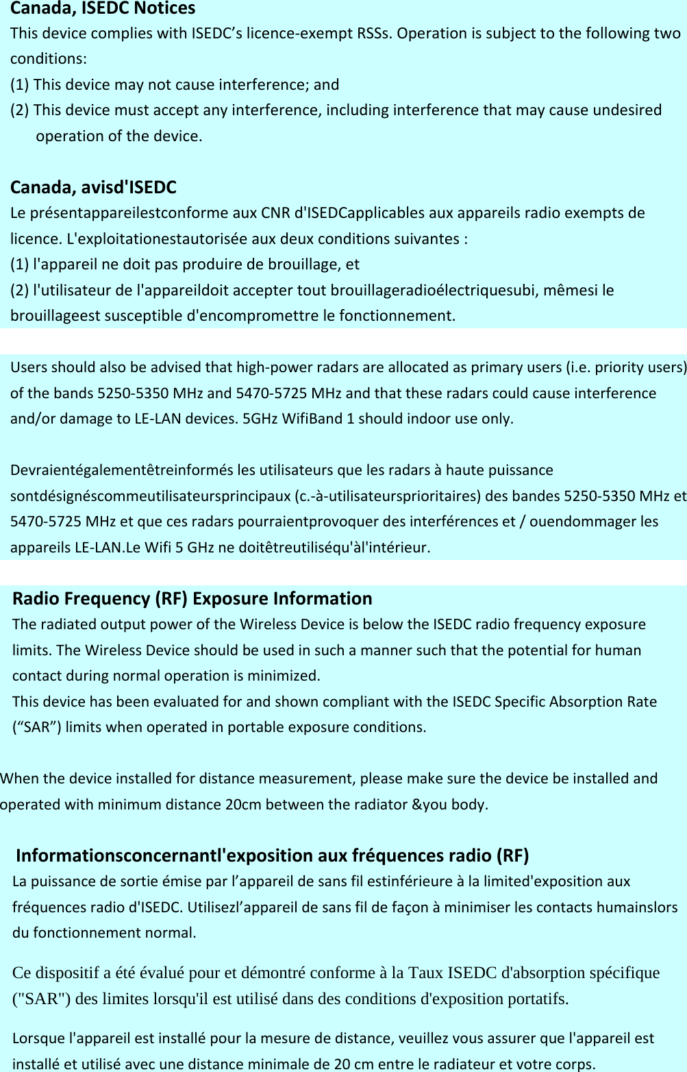 Canada,ISEDCNoticesThisdevicecomplieswithISEDC’slicence‐exemptRSSs.Operationissubjecttothefollowingtwoconditions:(1) Thisdevicemaynotcauseinterference;and(2) Thisdevicemustacceptanyinterference,includinginterferencethatmaycauseundesiredoperationofthedevice.Canada,avisd&apos;ISEDCLeprésentappareilestconformeauxCNRd&apos;ISEDCapplicablesauxappareilsradioexemptsdelicence.L&apos;exploitationestautoriséeauxdeuxconditionssuivantes:(1)l&apos;appareilnedoitpasproduiredebrouillage,et(2)l&apos;utilisateurdel&apos;appareildoitacceptertoutbrouillageradioélectriquesubi,mêmesilebrouillageestsusceptibled&apos;encompromettrelefonctionnement.Usersshouldalsobeadvisedthathigh‐powerradarsareallocatedasprimaryusers(i.e.priorityusers)ofthebands5250‐5350MHzand5470‐5725MHzandthattheseradarscouldcauseinterferenceand/ordamagetoLE‐LANdevices.5GHzWifiBand1shouldindooruseonly.Devraientégalementêtreinforméslesutilisateursquelesradarsàhautepuissancesontdésignéscommeutilisateursprincipaux(c.‐à‐utilisateursprioritaires)desbandes5250‐5350MHzet5470‐5725MHzetquecesradarspourraientprovoquerdesinterférenceset/ouendommagerlesappareilsLE‐LAN.LeWifi5GHznedoitêtreutiliséqu&apos;àl&apos;intérieur.RadioFrequency(RF)ExposureInformationTheradiatedoutputpoweroftheWirelessDeviceisbelowtheISEDCradiofrequencyexposurelimits.TheWirelessDeviceshouldbeusedinsuchamannersuchthatthepotentialforhumancontactduringnormaloperationisminimized.ThisdevicehasbeenevaluatedforandshowncompliantwiththeISEDCSpecificAbsorptionRate(“SAR”)limitswhenoperatedinportableexposureconditions.Whenthedeviceinstalledfordistancemeasurement,pleasemakesurethedevicebeinstalledandoperatedwithminimumdistance20cmbetweentheradiator&amp;youbody.Informationsconcernantl&apos;expositionauxfréquencesradio(RF)Lapuissancedesortieémiseparl’appareildesansfilestinférieureàlalimited&apos;expositionauxfréquencesradiod&apos;ISEDC.Utilisezl’appareildesansfildefaçonàminimiserlescontactshumainslorsdufonctionnementnormal.Ce dispositif a été évalué pour et démontré conforme à la Taux ISEDC d&apos;absorption spécifique (&quot;SAR&quot;) des limites lorsqu&apos;il est utilisé dans des conditions d&apos;exposition portatifs.  Lorsquel&apos;appareilestinstallépourlamesurededistance,veuillezvousassurerquel&apos;appareilestinstalléetutiliséavecunedistanceminimalede20cmentreleradiateuretvotrecorps.