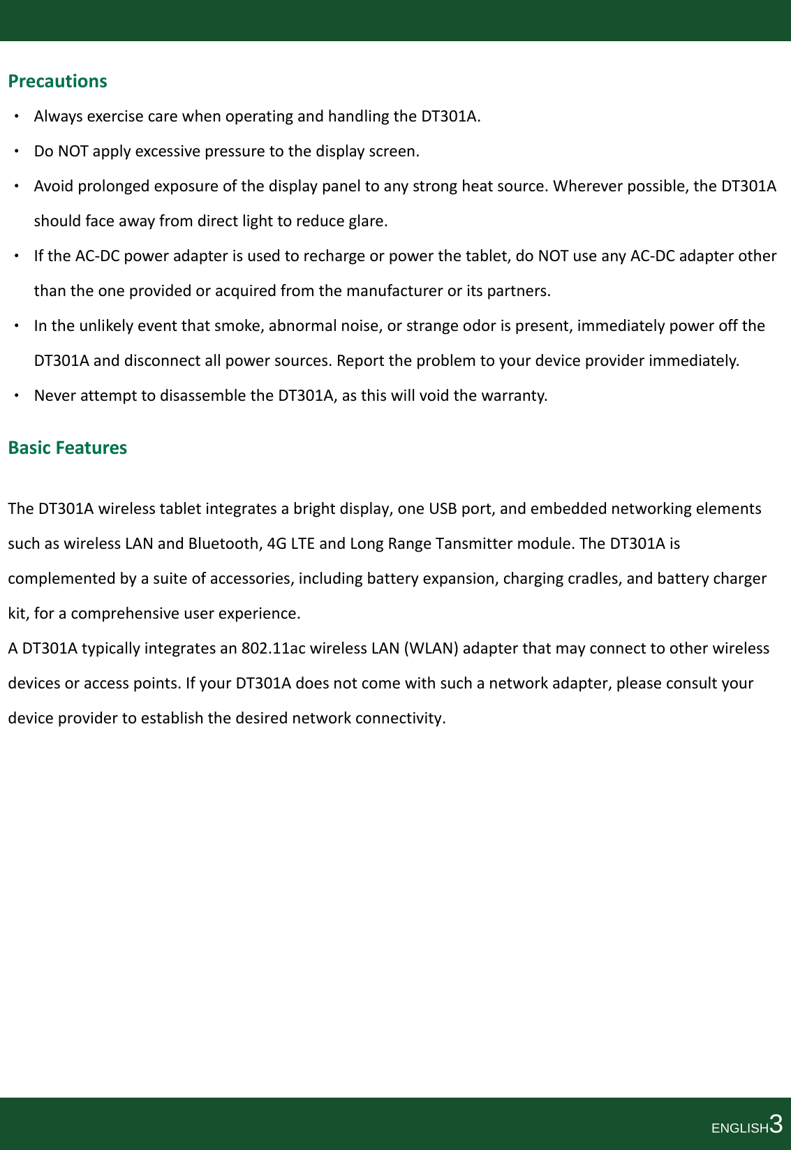 Precautions• AlwaysexercisecarewhenoperatingandhandlingtheDT301A.• DoNOTapplyexcessivepressuretothedisplayscreen.• Avoidprolongedexposureofthedisplaypaneltoanystrongheatsource.Whereverpossible,theDT301Ashouldfaceawayfromdirectlighttoreduceglare.• IftheAC‐DCpoweradapterisusedtorechargeorpowerthetablet,doNOTuseanyAC‐DCadapterotherthantheoneprovidedoracquiredfromthemanufactureroritspartners.• Intheunlikelyeventthatsmoke,abnormalnoise,orstrangeodorispresent,immediatelypowerofftheDT301Aanddisconnectallpowersources.Reporttheproblemtoyourdeviceproviderimmediately.• NeverattempttodisassembletheDT301A,asthiswillvoidthewarranty.BasicFeaturesTheDT301Awirelesstabletintegratesabrightdisplay,oneUSBport,andembeddednetworkingelementssuchaswirelessLANandBluetooth,4GLTEandLongRangeTansmittermodule.TheDT301Aiscomplementedbyasuiteofaccessories,includingbatteryexpansion,chargingcradles,andbatterychargerkit,foracomprehensiveuserexperience.ADT301Atypicallyintegratesan802.11acwirelessLAN(WLAN)adapterthatmayconnecttootherwirelessdevicesoraccesspoints.IfyourDT301Adoesnotcomewithsuchanetworkadapter,pleaseconsultyourdeviceprovidertoestablishthedesirednetworkconnectivity.ENGLISH3