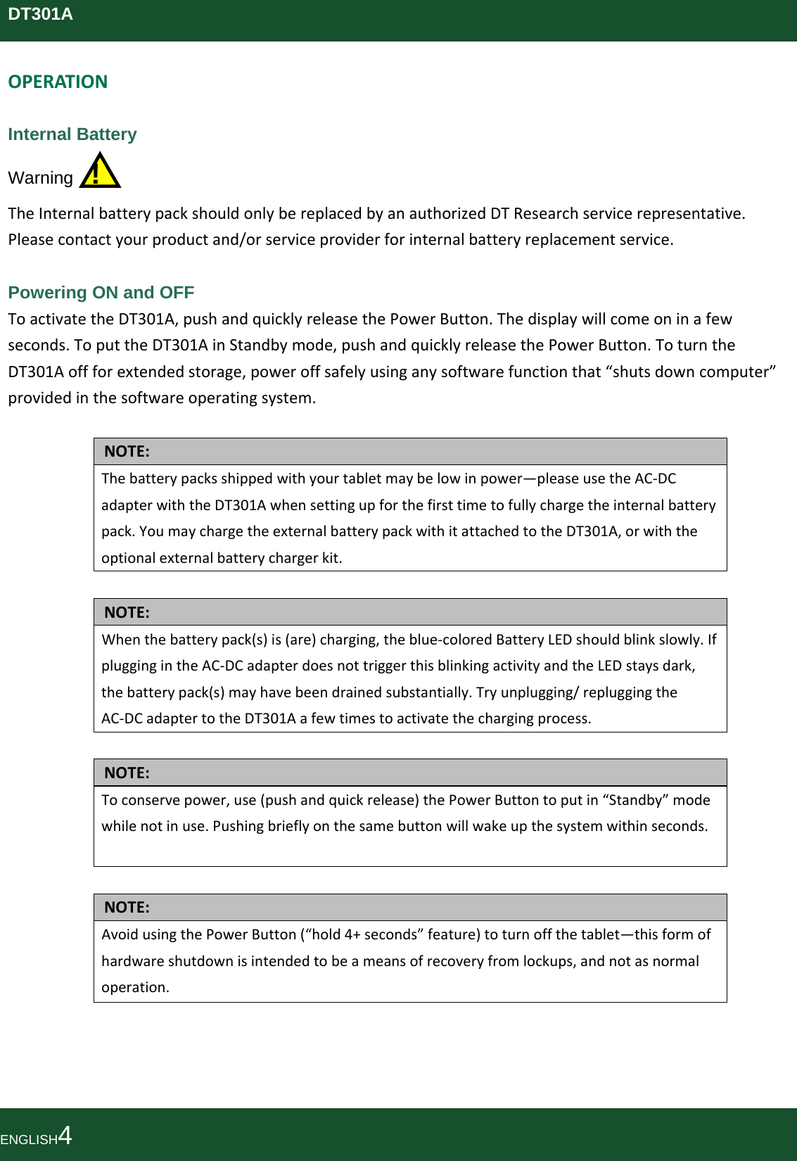 DT301AOPERATIONInternal Battery Warning  ! TheInternalbatterypackshouldonlybereplacedbyanauthorizedDTResearchservicerepresentative.Pleasecontactyourproductand/orserviceproviderforinternalbatteryreplacementservice. Powering ON and OFF ToactivatetheDT301A,pushandquicklyreleasethePowerButton.Thedisplaywillcomeoninafewseconds.ToputtheDT301AinStandbymode,pushandquicklyreleasethePowerButton.ToturntheDT301Aoffforextendedstorage,poweroffsafelyusinganysoftwarefunctionthat“shutsdowncomputer”providedinthesoftwareoperatingsystem.NOTE:Thebatterypacksshippedwithyourtabletmaybelowinpower—pleaseusetheAC‐DCadapterwiththeDT301Awhensettingupforthefirsttimetofullychargetheinternalbatterypack.YoumaychargetheexternalbatterypackwithitattachedtotheDT301A,orwiththeoptionalexternalbatterychargerkit.NOTE:Whenthebatterypack(s)is(are)charging,theblue‐coloredBatteryLEDshouldblinkslowly.IfpluggingintheAC‐DCadapterdoesnottriggerthisblinkingactivityandtheLEDstaysdark,thebatterypack(s)mayhavebeendrainedsubstantially.Tryunplugging/repluggingtheAC‐DCadaptertotheDT301Aafewtimestoactivatethechargingprocess.NOTE:Toconservepower,use(pushandquickrelease)thePowerButtontoputin“Standby”modewhilenotinuse.Pushingbrieflyonthesamebuttonwillwakeupthesystemwithinseconds.NOTE:AvoidusingthePowerButton(“hold4+seconds”feature)toturnoffthetablet—thisformofhardwareshutdownisintendedtobeameansofrecoveryfromlockups,andnotasnormaloperation.ENGLISH4