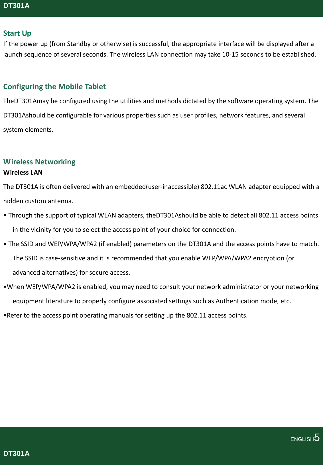 DT301AStartUpIfthepowerup(fromStandbyorotherwise)issuccessful,theappropriateinterfacewillbedisplayedafteralaunchsequenceofseveralseconds.ThewirelessLANconnectionmaytake10‐15secondstobeestablished.ConfiguringtheMobileTabletTheDT301Amaybeconfiguredusingtheutilitiesandmethodsdictatedbythesoftwareoperatingsystem.TheDT301Ashouldbeconfigurableforvariouspropertiessuchasuserprofiles,networkfeatures,andseveralsystemelements.WirelessNetworkingWirelessLANTheDT301Aisoftendeliveredwithanembedded(user‐inaccessible)802.11acWLANadapterequippedwithahiddencustomantenna.•ThroughthesupportoftypicalWLANadapters,theDT301Ashouldbeabletodetectall802.11accesspointsinthevicinityforyoutoselecttheaccesspointofyourchoiceforconnection.•TheSSIDandWEP/WPA/WPA2(ifenabled)parametersontheDT301Aandtheaccesspointshavetomatch.TheSSIDiscase‐sensitiveanditisrecommendedthatyouenableWEP/WPA/WPA2encryption(oradvancedalternatives)forsecureaccess.•WhenWEP/WPA/WPA2isenabled,youmayneedtoconsultyournetworkadministratororyournetworkingequipmentliteraturetoproperlyconfigureassociatedsettingssuchasAuthenticationmode,etc.•Refertotheaccesspointoperatingmanualsforsettingupthe802.11accesspoints.ENGLISH5DT301A