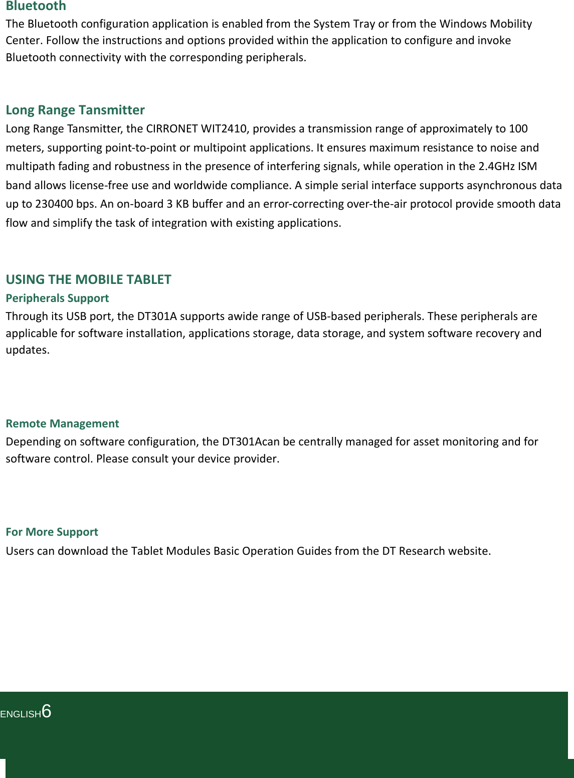 BluetoothTheBluetoothconfigurationapplicationisenabledfromtheSystemTrayorfromtheWindowsMobilityCenter.FollowtheinstructionsandoptionsprovidedwithintheapplicationtoconfigureandinvokeBluetoothconnectivitywiththecorrespondingperipherals.LongRangeTansmitterLongRangeTansmitter,theCIRRONETWIT2410,providesatransmissionrangeofapproximatelyto100meters,supportingpoint‐to‐pointormultipointapplications.Itensuresmaximumresistancetonoiseandmultipathfadingandrobustnessinthepresenceofinterferingsignals,whileoperationinthe2.4GHzISMbandallowslicense‐freeuseandworldwidecompliance.Asimpleserialinterfacesupportsasynchronousdataupto230400bps.Anon‐board3KBbufferandanerror‐correctingover‐the‐airprotocolprovidesmoothdataflowandsimplifythetaskofintegrationwithexistingapplications.USINGTHEMOBILETABLETPeripheralsSupportThroughitsUSBport,theDT301AsupportsawiderangeofUSB‐basedperipherals.Theseperipheralsareapplicableforsoftwareinstallation,applicationsstorage,datastorage,andsystemsoftwarerecoveryandupdates.RemoteManagementDependingonsoftwareconfiguration,theDT301Acanbecentrallymanagedforassetmonitoringandforsoftwarecontrol.Pleaseconsultyourdeviceprovider.ForMoreSupportUserscandownloadtheTabletModulesBasicOperationGuidesfromtheDTResearchwebsite.ENGLISH6