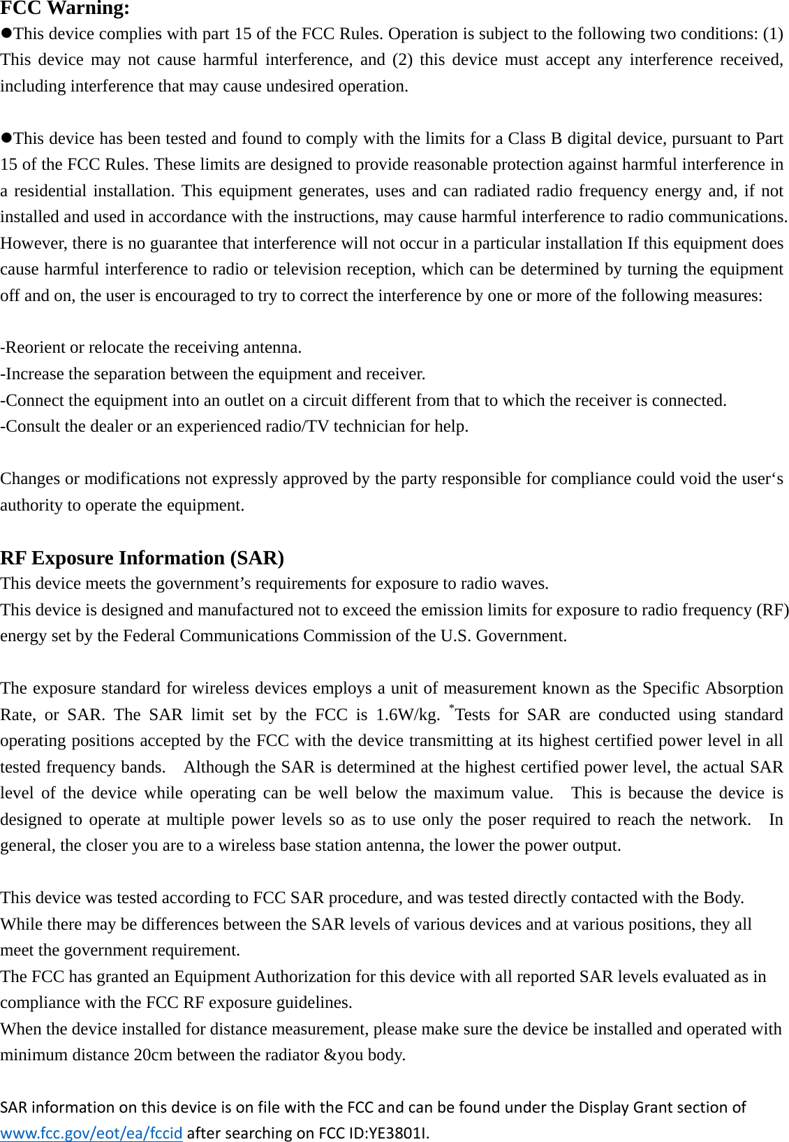 FCC Warning: This device complies with part 15 of the FCC Rules. Operation is subject to the following two conditions: (1) This device may not cause harmful interference, and (2) this device must accept any interference received, including interference that may cause undesired operation. This device has been tested and found to comply with the limits for a Class B digital device, pursuant to Part 15 of the FCC Rules. These limits are designed to provide reasonable protection against harmful interference in a residential installation. This equipment generates, uses and can radiated radio frequency energy and, if not installed and used in accordance with the instructions, may cause harmful interference to radio communications. However, there is no guarantee that interference will not occur in a particular installation If this equipment does cause harmful interference to radio or television reception, which can be determined by turning the equipment off and on, the user is encouraged to try to correct the interference by one or more of the following measures: ‐Reorient or relocate the receiving antenna. -Increase the separation between the equipment and receiver. -Connect the equipment into an outlet on a circuit different from that to which the receiver is connected. -Consult the dealer or an experienced radio/TV technician for help.  Changes or modifications not expressly approved by the party responsible for compliance could void the user‘s authority to operate the equipment. RF Exposure Information (SAR)  This device meets the government’s requirements for exposure to radio waves. This device is designed and manufactured not to exceed the emission limits for exposure to radio frequency (RF) energy set by the Federal Communications Commission of the U.S. Government.      The exposure standard for wireless devices employs a unit of measurement known as the Specific Absorption Rate, or SAR. The SAR limit set by the FCC is 1.6W/kg. *Tests for SAR are conducted using standard operating positions accepted by the FCC with the device transmitting at its highest certified power level in all tested frequency bands.    Although the SAR is determined at the highest certified power level, the actual SAR level of the device while operating can be well below the maximum value.  This is because the device is designed to operate at multiple power levels so as to use only the poser required to reach the network.  In general, the closer you are to a wireless base station antenna, the lower the power output.  This device was tested according to FCC SAR procedure, and was tested directly contacted with the Body. While there may be differences between the SAR levels of various devices and at various positions, they all meet the government requirement. The FCC has granted an Equipment Authorization for this device with all reported SAR levels evaluated as in compliance with the FCC RF exposure guidelines. When the device installed for distance measurement, please make sure the device be installed and operated with minimum distance 20cm between the radiator &amp;you body.  SARinformationonthisdeviceisonfilewiththeFCCandcanbefoundundertheDisplayGrantsectionofwww.fcc.gov/eot/ea/fccidaftersearchingonFCCID:YE3801I.