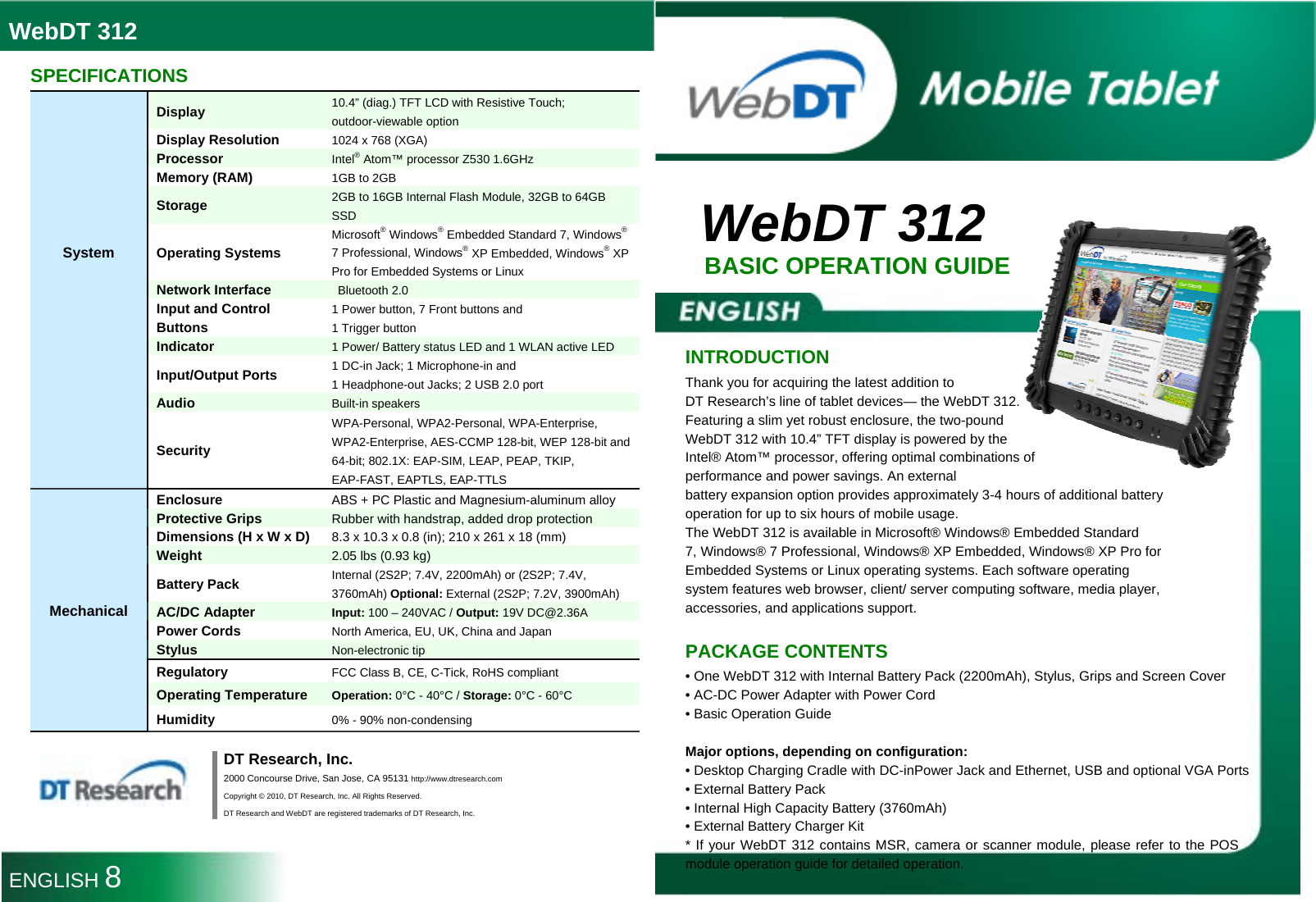 WebDT 312  WebDT 312 BASIC OPERATION GUIDE   INTRODUCTION Thank you for acquiring the latest addition to DT Research’s line of tablet devices— the WebDT 312. Featuring a slim yet robust enclosure, the two-pound WebDT 312 with 10.4” TFT display is powered by the Intel® Atom™ processor, offering optimal combinations of performance and power savings. An external battery expansion option provides approximately 3-4 hours of additional battery operation for up to six hours of mobile usage. The WebDT 312 is available in Microsoft® Windows® Embedded Standard 7, Windows® 7 Professional, Windows® XP Embedded, Windows® XP Pro for Embedded Systems or Linux operating systems. Each software operating system features web browser, client/ server computing software, media player, accessories, and applications support.  PACKAGE CONTENTS • One WebDT 312 with Internal Battery Pack (2200mAh), Stylus, Grips and Screen Cover • AC-DC Power Adapter with Power Cord • Basic Operation Guide  Major options, depending on configuration: • Desktop Charging Cradle with DC-inPower Jack and Ethernet, USB and optional VGA Ports • External Battery Pack • Internal High Capacity Battery (3760mAh) • External Battery Charger Kit * If your WebDT 312 contains MSR, camera or scanner module, please refer to the POS module operation guide for detailed operation.  SPECIFICATIONS System Display 10.4” (diag.) TFT LCD with Resistive Touch; outdoor-viewable option Display Resolution 1024 x 768 (XGA) Processor Intel® Atom™ processor Z530 1.6GHz Memory (RAM) 1GB to 2GB   Storage 2GB to 16GB Internal Flash Module, 32GB to 64GB SSD Operating Systems Microsoft® Windows® Embedded Standard 7, Windows® 7 Professional, Windows® XP Embedded, Windows® XP Pro for Embedded Systems or Linux Network Interface  Bluetooth 2.0 Input and Control Buttons 1 Power button, 7 Front buttons and   1 Trigger button Indicator 1 Power/ Battery status LED and 1 WLAN active LED Input/Output Ports 1 DC-in Jack; 1 Microphone-in and   1 Headphone-out Jacks; 2 USB 2.0 port Audio  Built-in speakers  Security WPA-Personal, WPA2-Personal, WPA-Enterprise, WPA2-Enterprise, AES-CCMP 128-bit, WEP 128-bit and 64-bit; 802.1X: EAP-SIM, LEAP, PEAP, TKIP, EAP-FAST, EAPTLS, EAP-TTLS Mechanical Enclosure ABS + PC Plastic and Magnesium-aluminum alloy Protective Grips Rubber with handstrap, added drop protection Dimensions (H x W x D) 8.3 x 10.3 x 0.8 (in); 210 x 261 x 18 (mm) Weight 2.05 lbs (0.93 kg) Battery Pack Internal (2S2P; 7.4V, 2200mAh) or (2S2P; 7.4V, 3760mAh) Optional: External (2S2P; 7.2V, 3900mAh) AC/DC Adapter Input: 100 – 240VAC / Output: 19V DC@2.36A Power Cords North America, EU, UK, China and Japan Stylus Non-electronic tip Regulatory FCC Class B, CE, C-Tick, RoHS compliant Operating Temperature Operation: 0°C - 40°C / Storage: 0°C - 60°C Humidity 0% - 90% non-condensing   DT Research, Inc. 2000 Concourse Drive, San Jose, CA 95131 http://www.dtresearch.com Copyright © 2010, DT Research, Inc. All Rights Reserved. DT Research and WebDT are registered trademarks of DT Research, Inc. ENGLISH 8 