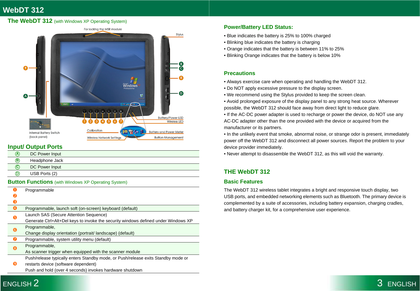 WebDT 312  The WebDT 312 (with Windows XP Operating System)  Input/ Output Ports ○A DC Power Input ○B Headphone Jack ○C DC Power Input ○Ｄ USB Ports (2) Button Functions (with Windows XP Operating System) nop Programmable q Programmable, launch soft (on-screen) keyboard (default) r Launch SAS (Secure Attention Sequence) Generate Ctrl+Alt+Del keys to invoke the security windows defined under Windows XP s Programmable, Change display orientation (portrait/ landscape) (default) t Programmable, system utility menu (default) u Programmable,  As scanner trigger when equipped with the scanner module v Push/release typically enters Standby mode, or Push/release exits Standby mode or restarts device (software dependent) Push and hold (over 4 seconds) invokes hardware shutdown  Power/Battery LED Status: • Blue indicates the battery is 25% to 100% charged • Blinking blue indicates the battery is charging • Orange indicates that the battery is between 11% to 25% • Blinking Orange indicates that the battery is below 10%  Precautions • Always exercise care when operating and handling the WebDT 312. • Do NOT apply excessive pressure to the display screen. • We recommend using the Stylus provided to keep the screen clean. • Avoid prolonged exposure of the display panel to any strong heat source. Wherever possible, the WebDT 312 should face away from direct light to reduce glare. • If the AC-DC power adapter is used to recharge or power the device, do NOT use any AC-DC adapter other than the one provided with the device or acquired from the manufacturer or its partners. • In the unlikely event that smoke, abnormal noise, or strange odor is present, immediately power off the WebDT 312 and disconnect all power sources. Report the problem to your device provider immediately. • Never attempt to disassemble the WebDT 312, as this will void the warranty.  THE WebDT 312 Basic Features The WebDT 312 wireless tablet integrates a bright and responsive touch display, two USB ports, and embedded networking elements such as Bluetooth. The primary device is complemented by a suite of accessories, including battery expansion, charging cradles, and battery charger kit, for a comprehensive user experience.    ENGLISH 2 3  ENGLISH 