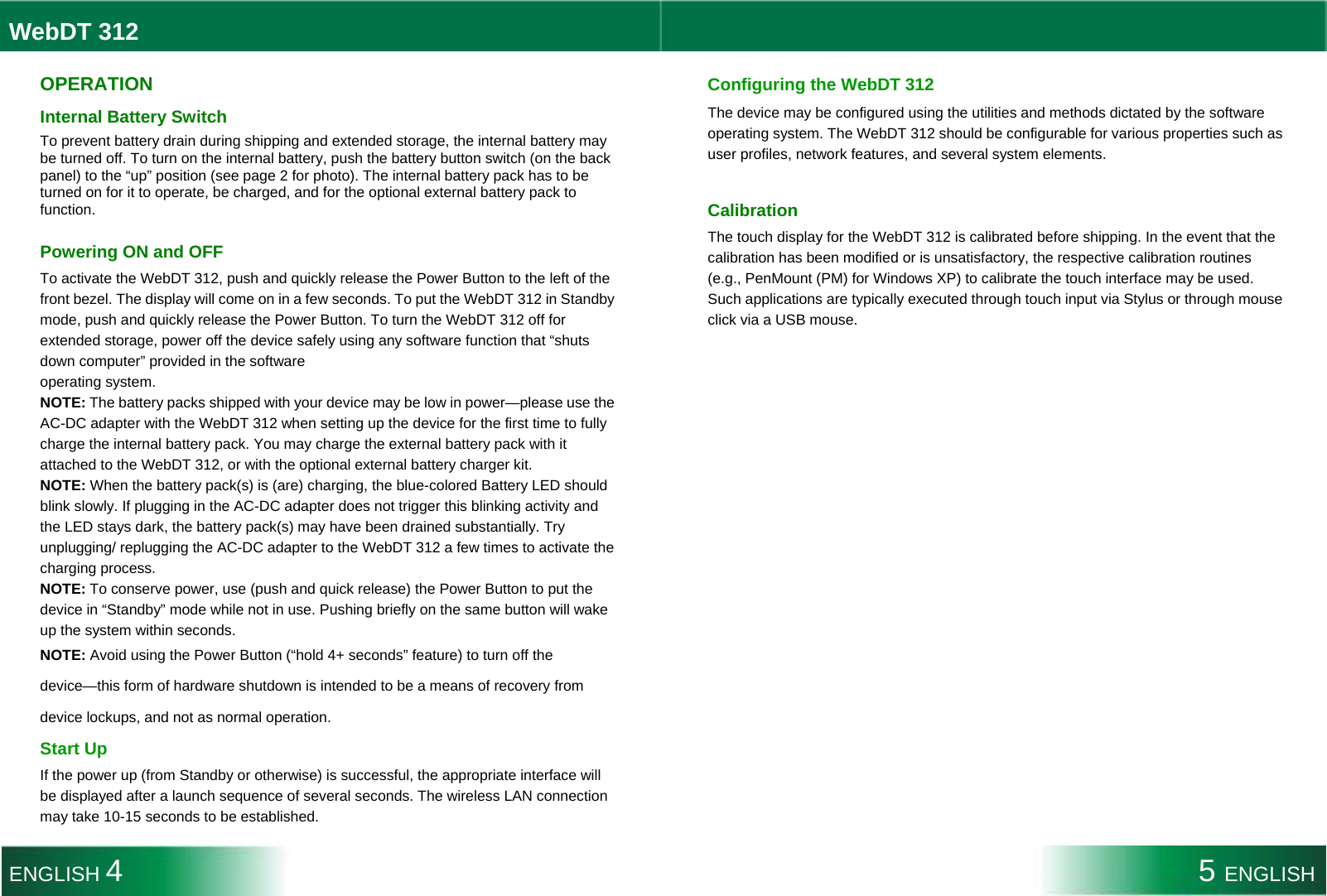  WebDT 312  OPERATION Internal Battery Switch To prevent battery drain during shipping and extended storage, the internal battery may be turned off. To turn on the internal battery, push the battery button switch (on the back panel) to the “up” position (see page 2 for photo). The internal battery pack has to be turned on for it to operate, be charged, and for the optional external battery pack to function.   Powering ON and OFF To activate the WebDT 312, push and quickly release the Power Button to the left of the front bezel. The display will come on in a few seconds. To put the WebDT 312 in Standby mode, push and quickly release the Power Button. To turn the WebDT 312 off for extended storage, power off the device safely using any software function that “shuts down computer” provided in the software operating system. NOTE: The battery packs shipped with your device may be low in power—please use the AC-DC adapter with the WebDT 312 when setting up the device for the first time to fully charge the internal battery pack. You may charge the external battery pack with it attached to the WebDT 312, or with the optional external battery charger kit. NOTE: When the battery pack(s) is (are) charging, the blue-colored Battery LED should blink slowly. If plugging in the AC-DC adapter does not trigger this blinking activity and the LED stays dark, the battery pack(s) may have been drained substantially. Try unplugging/ replugging the AC-DC adapter to the WebDT 312 a few times to activate the charging process. NOTE: To conserve power, use (push and quick release) the Power Button to put the device in “Standby” mode while not in use. Pushing briefly on the same button will wake up the system within seconds. NOTE: Avoid using the Power Button (“hold 4+ seconds” feature) to turn off the device—this form of hardware shutdown is intended to be a means of recovery from device lockups, and not as normal operation. Start Up If the power up (from Standby or otherwise) is successful, the appropriate interface will be displayed after a launch sequence of several seconds. The wireless LAN connection may take 10-15 seconds to be established. Configuring the WebDT 312 The device may be configured using the utilities and methods dictated by the software operating system. The WebDT 312 should be configurable for various properties such as user profiles, network features, and several system elements.  Calibration The touch display for the WebDT 312 is calibrated before shipping. In the event that the calibration has been modified or is unsatisfactory, the respective calibration routines (e.g., PenMount (PM) for Windows XP) to calibrate the touch interface may be used. Such applications are typically executed through touch input via Stylus or through mouse click via a USB mouse.    ENGLISH 4 5 ENGLISH 