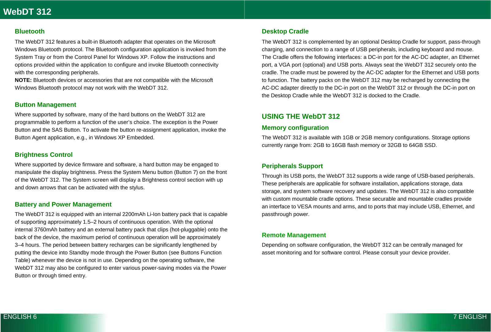  WebDT 312  Bluetooth The WebDT 312 features a built-in Bluetooth adapter that operates on the Microsoft Windows Bluetooth protocol. The Bluetooth configuration application is invoked from the System Tray or from the Control Panel for Windows XP. Follow the instructions and options provided within the application to configure and invoke Bluetooth connectivity with the corresponding peripherals. NOTE: Bluetooth devices or accessories that are not compatible with the Microsoft Windows Bluetooth protocol may not work with the WebDT 312.  Button Management Where supported by software, many of the hard buttons on the WebDT 312 are programmable to perform a function of the user’s choice. The exception is the Power Button and the SAS Button. To activate the button re-assignment application, invoke the Button Agent application, e.g., in Windows XP Embedded.  Brightness Control Where supported by device firmware and software, a hard button may be engaged to manipulate the display brightness. Press the System Menu button (Button 7) on the front of the WebDT 312. The System screen will display a Brightness control section with up and down arrows that can be activated with the stylus.  Battery and Power Management The WebDT 312 is equipped with an internal 2200mAh Li-Ion battery pack that is capable of supporting approximately 1.5–2 hours of continuous operation. With the optional internal 3760mAh battery and an external battery pack that clips (hot-pluggable) onto the back of the device, the maximum period of continuous operation will be approximately 3–4 hours. The period between battery recharges can be significantly lengthened by putting the device into Standby mode through the Power Button (see Buttons Function Table) whenever the device is not in use. Depending on the operating software, the WebDT 312 may also be configured to enter various power-saving modes via the Power Button or through timed entry. Desktop Cradle The WebDT 312 is complemented by an optional Desktop Cradle for support, pass-through charging, and connection to a range of USB peripherals, including keyboard and mouse. The Cradle offers the following interfaces: a DC-in port for the AC-DC adapter, an Ethernet port, a VGA port (optional) and USB ports. Always seat the WebDT 312 securely onto the cradle. The cradle must be powered by the AC-DC adapter for the Ethernet and USB ports to function. The battery packs on the WebDT 312 may be recharged by connecting the AC-DC adapter directly to the DC-in port on the WebDT 312 or through the DC-in port on the Desktop Cradle while the WebDT 312 is docked to the Cradle.  USING THE WebDT 312 Memory configuration The WebDT 312 is available with 1GB or 2GB memory configurations. Storage options currently range from: 2GB to 16GB flash memory or 32GB to 64GB SSD.  Peripherals Support Through its USB ports, the WebDT 312 supports a wide range of USB-based peripherals. These peripherals are applicable for software installation, applications storage, data storage, and system software recovery and updates. The WebDT 312 is also compatible with custom mountable cradle options. These securable and mountable cradles provide an interface to VESA mounts and arms, and to ports that may include USB, Ethernet, and passthrough power.  Remote Management Depending on software configuration, the WebDT 312 can be centrally managed for asset monitoring and for software control. Please consult your device provider.  ENGLISH 6 7 ENGLISH 