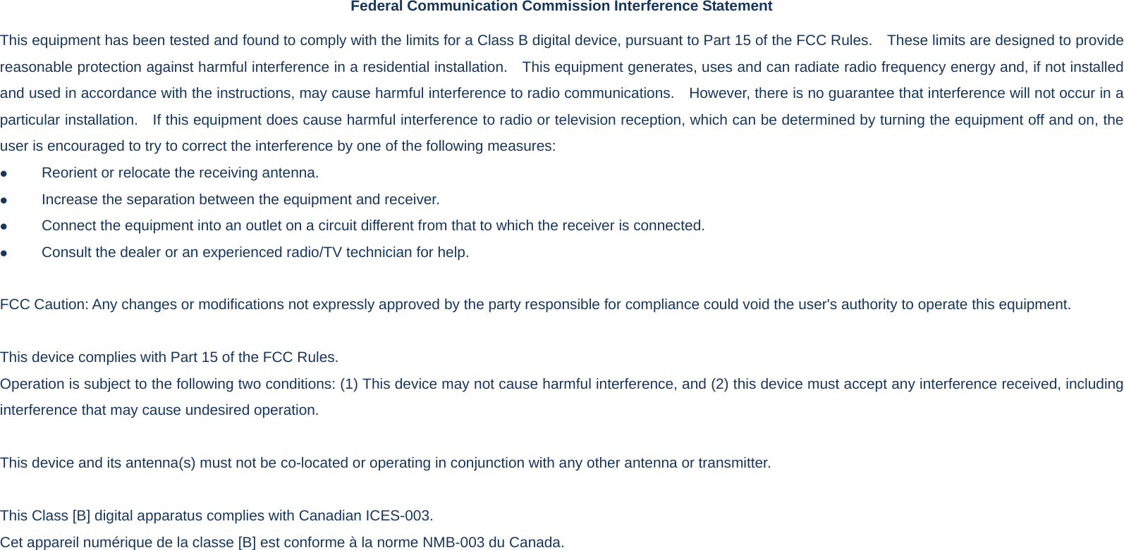 Federal Communication Commission Interference Statement This equipment has been tested and found to comply with the limits for a Class B digital device, pursuant to Part 15 of the FCC Rules.    These limits are designed to provide reasonable protection against harmful interference in a residential installation.    This equipment generates, uses and can radiate radio frequency energy and, if not installed and used in accordance with the instructions, may cause harmful interference to radio communications.    However, there is no guarantee that interference will not occur in a particular installation.    If this equipment does cause harmful interference to radio or television reception, which can be determined by turning the equipment off and on, the user is encouraged to try to correct the interference by one of the following measures: z Reorient or relocate the receiving antenna. z Increase the separation between the equipment and receiver. z Connect the equipment into an outlet on a circuit different from that to which the receiver is connected. z Consult the dealer or an experienced radio/TV technician for help.  FCC Caution: Any changes or modifications not expressly approved by the party responsible for compliance could void the user&apos;s authority to operate this equipment.  This device complies with Part 15 of the FCC Rules.   Operation is subject to the following two conditions: (1) This device may not cause harmful interference, and (2) this device must accept any interference received, including interference that may cause undesired operation.  This device and its antenna(s) must not be co-located or operating in conjunction with any other antenna or transmitter.  This Class [B] digital apparatus complies with Canadian ICES-003. Cet appareil numérique de la classe [B] est conforme à la norme NMB-003 du Canada.  