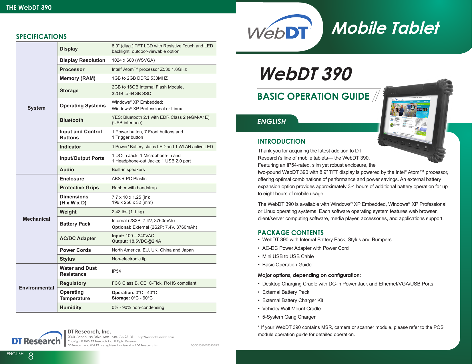 ENGLISHTHE WebDT 390ENGLISH  8BASIC OPERATION GUIDEWebDT 390signage dtri comDT Research, Inc.2000 Concourse Drive, San Jose, CA 95131     http://www.dtresearch.com Copyright © 2010, DT Research, Inc. All Rights Reserved. DT Research and WebDT are registered trademarks of DT Research, Inc.Mobile TabletINTRODUCTIONThank you for acquiring the latest addition to DT Research’s line of mobile tablets— the WebDT 390. Featuring an IP54-rated, slim yet robust enclosure, the two-pound WebDT 390 with 8.9” TFT display is powered by the Intel® Atom™ processor,  offering optimal combinations of performance and power savings. An external battery expansion option provides approximately 3-4 hours of additional battery operation for up to eight hours of mobile usage.The WebDT 390 is available with Windows® XP Embedded, Windows® XP Professional or Linux operating systems. Each software operating system features web browser, client/server computing software, media player, accessories, and applications support.PACKAGE CONTENTSWebDT 390 with Internal Battery Pack, Stylus and Bumpers•AC-DC Power Adapter with Power Cord•Mini USB to USB Cable•Basic Operation Guide•  Major options, depending on conguration:Desktop Charging Cradle with DC-in Power Jack and Ethernet/VGA/USB Ports•External Battery Pack•External Battery Charger Kit•Vehicle/ Wall Mount Cradle•5-System Gang Charger•* If your WebDT 390 contains MSR, camera or scanner module, please refer to the POS module operation guide for detailed operation.SPECIFICATIONSSystemDisplay 8.9” (diag.) TFT LCD with Resistive Touch and LED backlight; outdoor-viewable optionDisplay Resolution 1024 x 600 (WSVGA)Processor Intel® Atom™ processor Z530 1.6GHzMemory (RAM) 1GB to 2GB DDR2 533MHZStorage 2GB to 16GB Internal Flash Module, 32GB to 64GB SSDOperating Systems Windows® XP Embedded;Windows® XP Professional or LinuxBluetooth YES; Bluetooth 2.1 with EDR Class 2 (eGM-A1E) (USB interface)Input and Control Buttons1 Power button, 7 Front buttons and  1 Trigger buttonIndicator 1 Power/ Battery status LED and 1 WLAN active LEDInput/Output Ports 1 DC-in Jack; 1 Microphone-in and  1 Headphone-out Jacks; 1 USB 2.0 portAudio Built-in speakersMechanicalEnclosure ABS + PC PlasticProtective Grips Rubber with handstrapDimensions (H x W x D)7.7 x 10 x 1.25 (in); 196 x 256 x 32 (mm)Weight 2.43 lbs (1.1 kg)Battery Pack Internal (2S2P; 7.4V, 3760mAh) Optional: External (2S2P; 7.4V, 3760mAh)AC/DC Adapter Input: 100 – 240VAC Output: 18.5VDC@2.4APower Cords North America, EU, UK, China and JapanStylus Non-electronic tipEnvironmentalWater and Dust Resistance IP54Regulatory FCC Class B, CE, C-Tick, RoHS compliantOperating TemperatureOperation: 0°C - 40°C Storage: 0°C - 60°CHumidity 0% - 90% non-condensingBOG060810DT390ENG