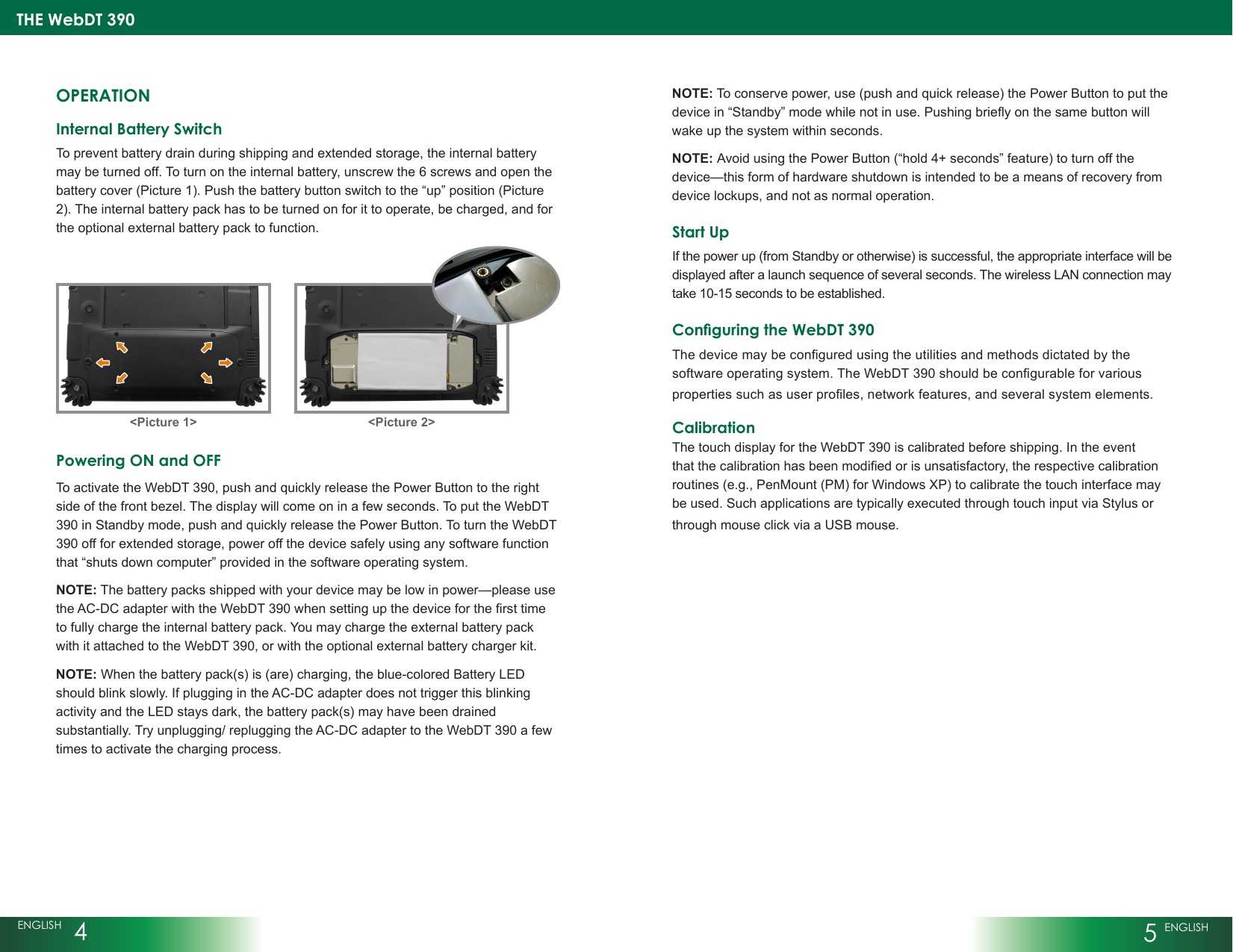 THE WebDT 390ENGLISH  45 ENGLISHOPERATIONInternal Battery Switch To prevent battery drain during shipping and extended storage, the internal battery may be turned off. To turn on the internal battery, unscrew the 6 screws and open the battery cover (Picture 1). Push the battery button switch to the “up” position (Picture 2). The internal battery pack has to be turned on for it to operate, be charged, and for the optional external battery pack to function. Powering ON and OFF To activate the WebDT 390, push and quickly release the Power Button to the right side of the front bezel. The display will come on in a few seconds. To put the WebDT 390 in Standby mode, push and quickly release the Power Button. To turn the WebDT 390 off for extended storage, power off the device safely using any software function that “shuts down computer” provided in the software operating system.NOTE: The battery packs shipped with your device may be low in power—please use theAC-DCadapterwiththeWebDT390whensettingupthedeviceforthersttimeto fully charge the internal battery pack. You may charge the external battery pack with it attached to the WebDT 390, or with the optional external battery charger kit.NOTE: When the battery pack(s) is (are) charging, the blue-colored Battery LED should blink slowly. If plugging in the AC-DC adapter does not trigger this blinking activity and the LED stays dark, the battery pack(s) may have been drained substantially. Try unplugging/ replugging the AC-DC adapter to the WebDT 390 a few times to activate the charging process.NOTE: To conserve power, use (push and quick release) the Power Button to put the devicein“Standby”modewhilenotinuse.Pushingbrieyonthesamebuttonwillwake up the system within seconds. NOTE: Avoid using the Power Button (“hold 4+ seconds” feature) to turn off the device—this form of hardware shutdown is intended to be a means of recovery from device lockups, and not as normal operation.Start UpIf the power up (from Standby or otherwise) is successful, the appropriate interface will be displayed after a launch sequence of several seconds. The wireless LAN connection may take 10-15 seconds to be established.Conguring the WebDT 390Thedevicemaybeconguredusingtheutilitiesandmethodsdictatedbythesoftwareoperatingsystem.TheWebDT390shouldbecongurableforvariouspropertiessuchasuserproles,networkfeatures,andseveralsystemelements.CalibrationThe touch display for the WebDT 390 is calibrated before shipping. In the event thatthecalibrationhasbeenmodiedorisunsatisfactory,therespectivecalibrationroutines (e.g., PenMount (PM) for Windows XP) to calibrate the touch interface may be used. Such applications are typically executed through touch input via Stylus or through mouse click via a USB mouse.&lt;Picture 1&gt; &lt;Picture 2&gt;