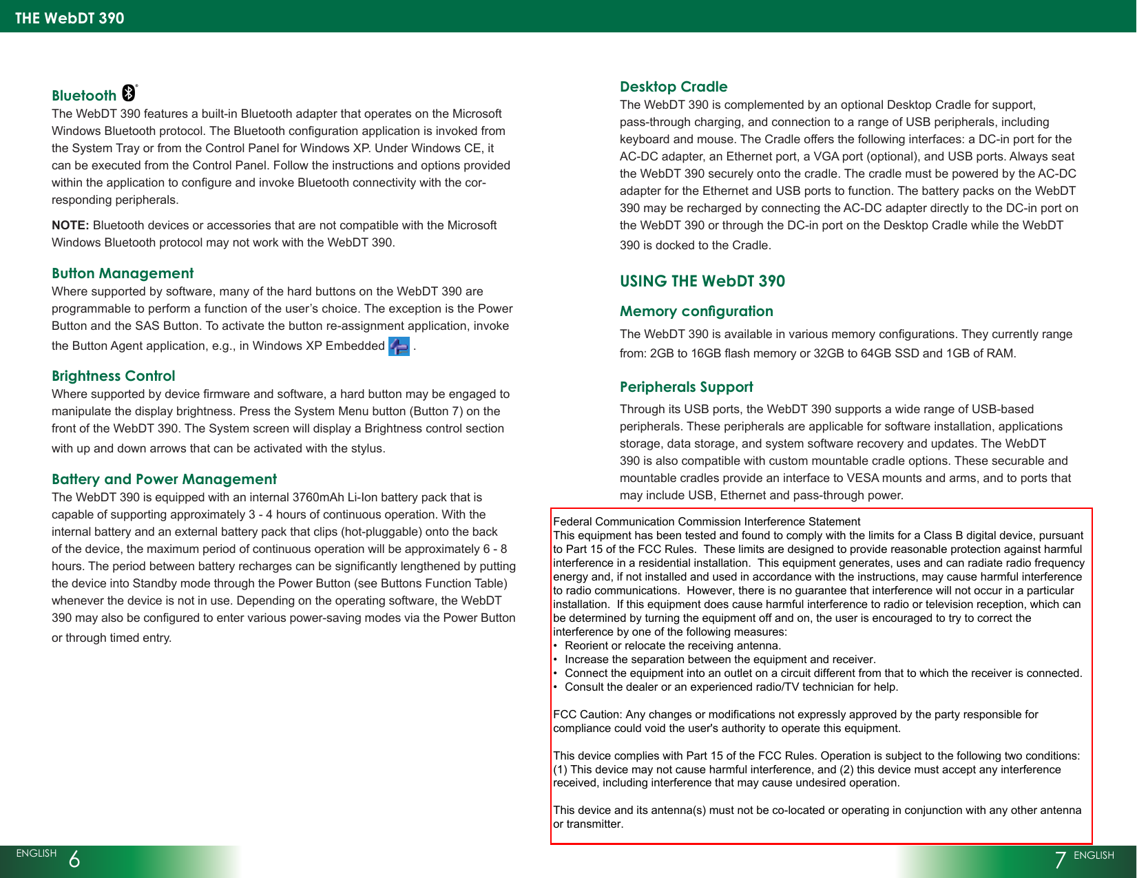 THE WebDT 390ENGLISH  67 ENGLISHBluetooth The WebDT 390 features a built-in Bluetooth adapter that operates on the Microsoft WindowsBluetoothprotocol.TheBluetoothcongurationapplicationisinvokedfromthe System Tray or from the Control Panel for Windows XP. Under Windows CE, it can be executed from the Control Panel. Follow the instructions and options provided withintheapplicationtocongureandinvokeBluetoothconnectivitywiththecor-responding peripherals.NOTE: Bluetooth devices or accessories that are not compatible with the Microsoft Windows Bluetooth protocol may not work with the WebDT 390.Button ManagementWhere supported by software, many of the hard buttons on the WebDT 390 are programmable to perform a function of the user’s choice. The exception is the Power Button and the SAS Button. To activate the button re-assignment application, invoke the Button Agent application, e.g., in Windows XP Embedded   . Brightness ControlWheresupportedbydevicermwareandsoftware,ahardbuttonmaybeengagedtomanipulate the display brightness. Press the System Menu button (Button 7) on the front of the WebDT 390. The System screen will display a Brightness control section with up and down arrows that can be activated with the stylus.Battery and Power ManagementThe WebDT 390 is equipped with an internal 3760mAh Li-Ion battery pack that is capable of supporting approximately 3 - 4 hours of continuous operation. With the internal battery and an external battery pack that clips (hot-pluggable) onto the back of the device, the maximum period of continuous operation will be approximately 6 - 8 hours.Theperiodbetweenbatteryrechargescanbesignicantlylengthenedbyputtingthe device into Standby mode through the Power Button (see Buttons Function Table) whenever the device is not in use. Depending on the operating software, the WebDT 390mayalsobeconguredtoentervariouspower-savingmodesviathePowerButtonor through timed entry.Desktop CradleThe WebDT 390 is complemented by an optional Desktop Cradle for support, pass-through charging, and connection to a range of USB peripherals, including keyboard and mouse. The Cradle offers the following interfaces: a DC-in port for the AC-DC adapter, an Ethernet port, a VGA port (optional), and USB ports. Always seat the WebDT 390 securely onto the cradle. The cradle must be powered by the AC-DC adapter for the Ethernet and USB ports to function. The battery packs on the WebDT 390 may be recharged by connecting the AC-DC adapter directly to the DC-in port on the WebDT 390 or through the DC-in port on the Desktop Cradle while the WebDT 390 is docked to the Cradle.USING THE WebDT 390Memory congurationTheWebDT390isavailableinvariousmemorycongurations.Theycurrentlyrangefrom:2GBto16GBashmemoryor32GBto64GBSSDand1GBofRAM. Peripherals SupportThrough its USB ports, the WebDT 390 supports a wide range of USB-based peripherals. These peripherals are applicable for software installation, applications storage, data storage, and system software recovery and updates. The WebDT 390 is also compatible with custom mountable cradle options. These securable and mountable cradles provide an interface to VESA mounts and arms, and to ports that may include USB, Ethernet and pass-through power.Federal Communication Commission Interference StatementThis equipment has been tested and found to comply with the limits for a Class B digital device, pursuantto Part 15 of the FCC Rules.  These limits are designed to provide reasonable protection against harmfulinterference in a residential installation.  This equipment generates, uses and can radiate radio frequencyenergy and, if not installed and used in accordance with the instructions, may cause harmful interferenceto radio communications.  However, there is no guarantee that interference will not occur in a particularinstallation.  If this equipment does cause harmful interference to radio or television reception, which canbe determined by turning the equipment off and on, the user is encouraged to try to correct theinterference by one of the following measures:•  Reorient or relocate the receiving antenna.•  Increase the separation between the equipment and receiver.•  Connect the equipment into an outlet on a circuit different from that to which the receiver is connected.•  Consult the dealer or an experienced radio/TV technician for help.FCC Caution: Any changes or modifications not expressly approved by the party responsible forcompliance could void the user&apos;s authority to operate this equipment.This device complies with Part 15 of the FCC Rules. Operation is subject to the following two conditions:(1) This device may not cause harmful interference, and (2) this device must accept any interferencereceived, including interference that may cause undesired operation.This device and its antenna(s) must not be co-located or operating in conjunction with any other antennaor transmitter.