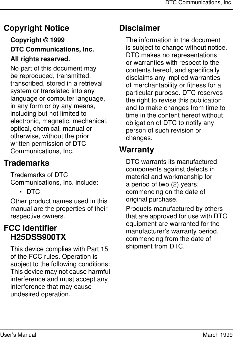 DTC Communications, Inc.User’s Manual March 1999Copyright NoticeCopyright © 1999 DTC Communications, Inc. All rights reserved.No part of this document may bereproduced, transmitted, transcribed, stored in a retrieval system or translated into any language or computer language, inany form or by any means, including but not limited to electronic, magnetic, mechanical, optical, chemical, manual or otherwise, without the prior writtenpermission of DTC Communications, Inc.TrademarksTrademarks of DTC Communications, Inc. include:•DTCOther product names used in this manual are the properties of their respective owners.FCC IdentifierH25DSS900TXThis device complies with Part 15 of the FCC rules. Operation is subject to the following conditions: This device may not cause harmful interference and must accept any interference that may cause undesired operation.DisclaimerThe information in the document issubject to change without notice. DTC makes no representations orwarranties with respect to the contents hereof, and specifically disclaims any implied warranties ofmerchantability or fitness for a particular purpose. DTC reserves the right to revise this publication and to make changes from time to time in the content hereof without obligation of DTC to notify any person of such revision or changes.WarrantyDTC warrants its manufactured components against defects in material and workmanship for aperiod of two (2) years, commencing on the date of originalpurchase. Products manufactured by others that are approved for use with DTC equipment are warranted for the manufacturer’s warranty period, commencing from the date of shipment from DTC.
