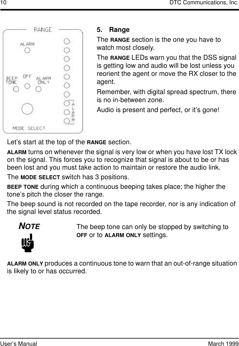 10 DTC Communications, Inc.User’s Manual March 1999Let’s start at the top of the RANGE section.ALARM turns on whenever the signal is very low or when you have lost TX lock on the signal. This forces you to recognize that signal is about to be or has been lost and you must take action to maintain or restore the audio link.The MODE SELECT switch has 3 positions.BEEP TONE during which a continuous beeping takes place; the higher the tone’s pitch the closer the range. The beep sound is not recorded on the tape recorder, nor is any indication of the signal level status recorded.NOTEThe beep tone can only be stopped by switching to OFF or to ALARM ONLY settings.ALARM ONLY produces a continuous tone to warn that an out-of-range situation is likely to or has occurred.5.RangeThe RANGE section is the one you have to watchmost closely.The RANGE LEDs warn you that the DSS signal is getting low and audio will be lost unless you reorient the agent or move the RX closer to the agent. Remember, with digital spread spectrum, there is no in-between zone. Audio is present and perfect, or it’s gone!