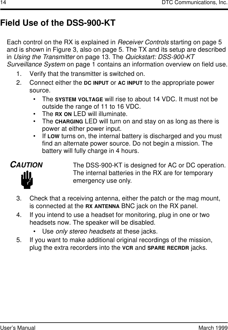 14 DTC Communications, Inc.User’s Manual March 1999Field Use of the DSS-900-KTEach control on the RX is explained in Receiver Controls starting on page 5 and is shown in Figure3, also on page 5. The TX and its setup are described in Using the Transmitter on page13. The Quickstart: DSS-900-KT Surveillance System on page1 contains an information overview on field use.1. Verify that the transmitter is switched on.2. Connect either the DC INPUT or AC INPUT to the appropriate power source. •The SYSTEM VOLTAGE will rise to about 14 VDC. It must not be outside the range of 11 to 16 VDC.•The RX ON LED will illuminate.•The CHARGING LED will turn on and stay on as long as there is power at either power input.•If LOW turns on, the internal battery is discharged and you must find an alternate power source. Do not begin a mission. The battery will fully charge in 4 hours.CAUTIONThe DSS-900-KT is designed for AC or DC operation. The internal batteries in the RX are for temporary emergency use only.3. Check that a receiving antenna, either the patch or the mag mount, isconnected at the RX ANTENNA BNC jack on the RX panel.4. If you intend to use a headset for monitoring, plug in one or two headsets now. The speaker will be disabled.•Use only stereo headsets at these jacks.5. If you want to make additional original recordings of the mission, plugthe extra recorders into the VCR and SPARE RECRDR jacks.