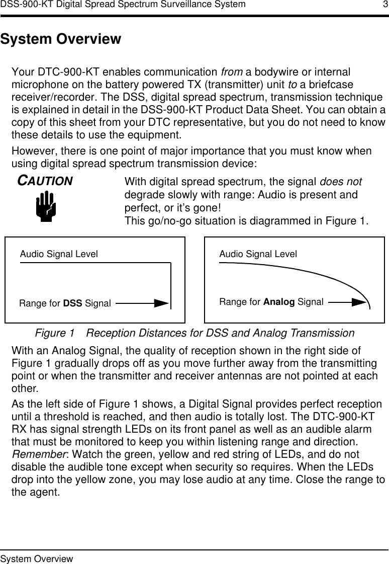 System Overview  DSS-900-KT Digital Spread Spectrum Surveillance System 3System OverviewYour DTC-900-KT enables communication from a bodywire or internal microphone on the battery powered TX (transmitter) unit to a briefcase receiver/recorder. The DSS, digital spread spectrum, transmission technique is explained in detail in the DSS-900-KT Product Data Sheet. You can obtain a copy of this sheet from your DTC representative, but you do not need to know these details to use the equipment.However, there is one point of major importance that you must know when using digital spread spectrum transmission device:CAUTIONWith digital spread spectrum, the signal does not degrade slowly with range: Audio is present and perfect, or it’s gone! This go/no-go situation is diagrammed in Figure1.Figure 1Reception Distances for DSS and Analog TransmissionWith an Analog Signal, the quality of reception shown in the right side of Figure1 gradually drops off as you move further away from the transmitting point or when the transmitter and receiver antennas are not pointed at each other.As the left side of Figure1 shows, a Digital Signal provides perfect reception until a threshold is reached, and then audio is totally lost. The DTC-900-KT RX has signal strength LEDs on its front panel as well as an audible alarm that must be monitored to keep you within listening range and direction. Remember: Watch the green, yellow and red string of LEDs, and do not disable the audible tone except when security so requires. When the LEDs drop into the yellow zone, you may lose audio at any time. Close the range to the agent.Audio Signal LevelRange for DSS SignalAudio Signal LevelRange for Analog Signal