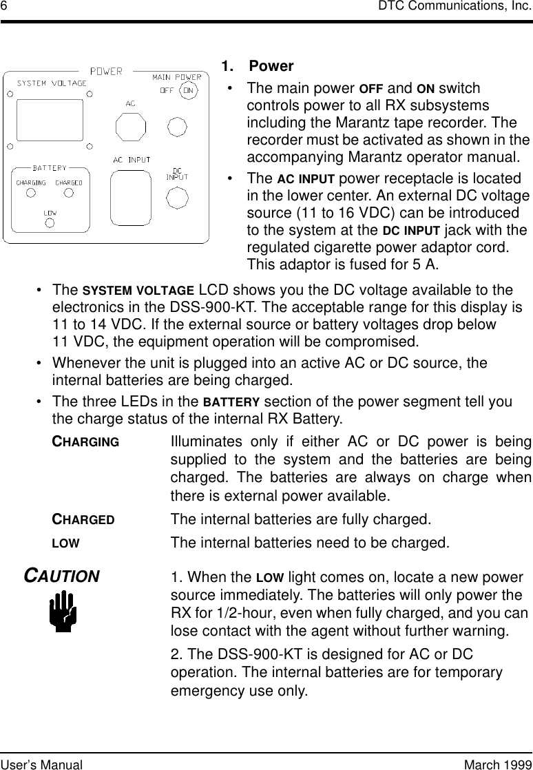 6DTC Communications, Inc.User’s Manual March 1999•The SYSTEM VOLTAGE LCD shows you the DC voltage available to the electronics in the DSS-900-KT. The acceptable range for this display is 11 to 14 VDC. If the external source or battery voltages drop below 11 VDC, the equipment operation will be compromised.•Whenever the unit is plugged into an active AC or DC source, the internal batteries are being charged.•The three LEDs in the BATTERY section of the power segment tell you the charge status of the internal RX Battery.CHARGINGIlluminates only if either AC or DC power is beingsupplied to the system and the batteries are beingcharged. The batteries are always on charge whenthere is external power available. CHARGEDThe internal batteries are fully charged. LOWThe internal batteries need to be charged.CAUTION1. When the LOW light comes on, locate a new power source immediately. The batteries will only power the RX for 1/2-hour, even when fully charged, and you can lose contact with the agent without further warning.2. The DSS-900-KT is designed for AC or DC operation. The internal batteries are for temporary emergency use only. 1.Power•The main power OFF and ON switch controls power to all RX subsystems including the Marantz tape recorder. The recorder must be activated as shown in the accompanying Marantz operator manual. •The AC INPUT power receptacle is located in the lower center. An external DC voltage source (11 to 16VDC) can be introduced tothe system at the DC INPUT jack with the regulated cigarette power adaptor cord. This adaptor is fused for5A.