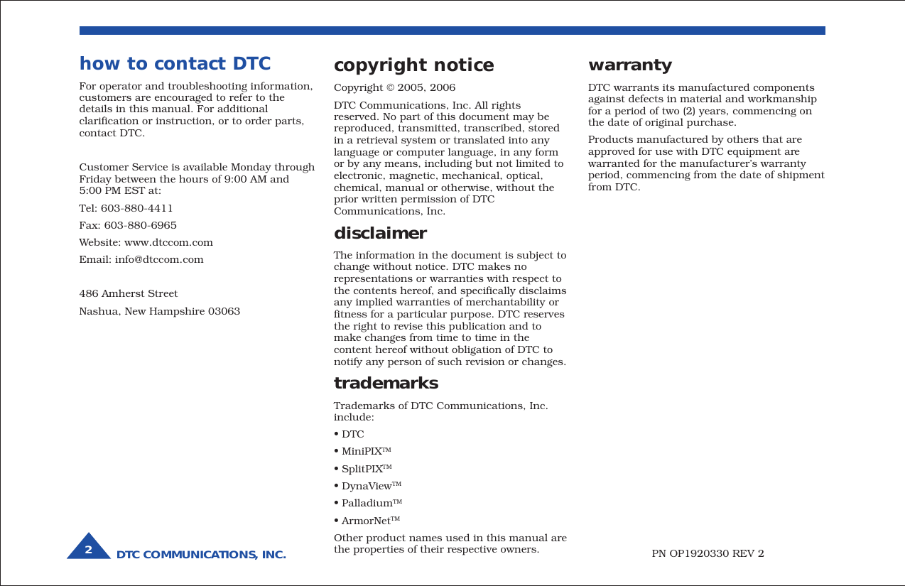 DTC COMMUNICATIONS, INC.2warrantyDTC warrants its manufactured componentsagainst defects in material and workmanshipfor a period of two (2) years, commencing onthe date of original purchase.Products manufactured by others that areapproved for use with DTC equipment arewarranted for the manufacturer’s warrantyperiod, commencing from the date of shipmentfrom DTC.PN OP1920330 REV 2copyright noticeCopyright © 2005, 2006DTC Communications, Inc. All rightsreserved. No part of this document may bereproduced, transmitted, transcribed, storedin a retrieval system or translated into anylanguage or computer language, in any formor by any means, including but not limited toelectronic, magnetic, mechanical, optical,chemical, manual or otherwise, without theprior written permission of DTCCommunications, Inc.disclaimerThe information in the document is subject tochange without notice. DTC makes norepresentations or warranties with respect tothe contents hereof, and specifically disclaimsany implied warranties of merchantability orfitness for a particular purpose. DTC reservesthe right to revise this publication and tomake changes from time to time in thecontent hereof without obligation of DTC tonotify any person of such revision or changes.trademarksTrademarks of DTC Communications, Inc.include:• DTC• MiniPIXTM• SplitPIXTM• DynaViewTM• PalladiumTM• ArmorNetTMOther product names used in this manual arethe properties of their respective owners.how to contact DTCFor operator and troubleshooting information,customers are encouraged to refer to thedetails in this manual. For additionalclarification or instruction, or to order parts,contact DTC.Customer Service is available Monday throughFriday between the hours of 9:00 AM and5:00 PM EST at:Tel: 603-880-4411Fax: 603-880-6965Website: www.dtccom.comEmail: info@dtccom.com486 Amherst StreetNashua, New Hampshire 03063