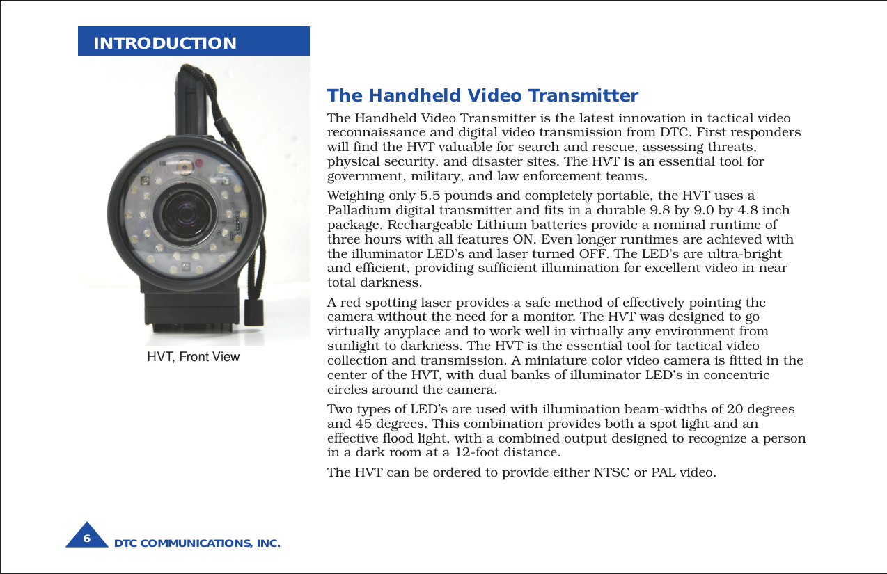 DTC COMMUNICATIONS, INC.6INTRODUCTIONThe Handheld Video TransmitterThe Handheld Video Transmitter is the latest innovation in tactical videoreconnaissance and digital video transmission from DTC. First responderswill find the HVT valuable for search and rescue, assessing threats,physical security, and disaster sites. The HVT is an essential tool forgovernment, military, and law enforcement teams.Weighing only 5.5 pounds and completely portable, the HVT uses aPalladium digital transmitter and fits in a durable 9.8 by 9.0 by 4.8 inchpackage. Rechargeable Lithium batteries provide a nominal runtime ofthree hours with all features ON. Even longer runtimes are achieved withthe illuminator LED’s and laser turned OFF. The LED’s are ultra-brightand efficient, providing sufficient illumination for excellent video in neartotal darkness.A red spotting laser provides a safe method of effectively pointing thecamera without the need for a monitor. The HVT was designed to govirtually anyplace and to work well in virtually any environment fromsunlight to darkness. The HVT is the essential tool for tactical videocollection and transmission. A miniature color video camera is fitted in thecenter of the HVT, with dual banks of illuminator LED’s in concentriccircles around the camera.Two types of LED’s are used with illumination beam-widths of 20 degreesand 45 degrees. This combination provides both a spot light and aneffective flood light, with a combined output designed to recognize a personin a dark room at a 12-foot distance.The HVT can be ordered to provide either NTSC or PAL video.HVT, Front View