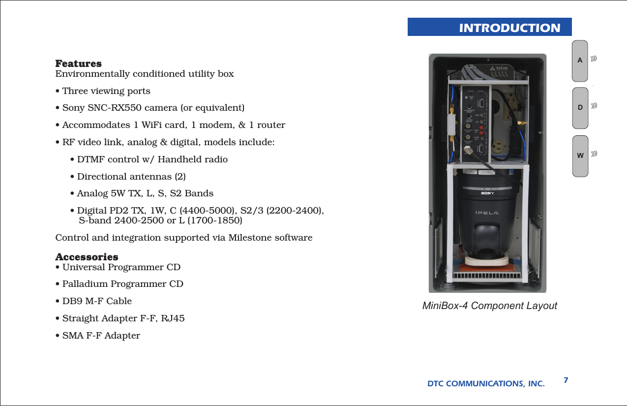 DTC COMMUNICATIONS, INC. 7INTRODUCTIONMiniBox-4 Component LayoutFeaturesEnvironmentally conditioned utility box• Three viewing ports• Sony SNC-RX550 camera (or equivalent)• Accommodates 1 WiFi card, 1 modem, &amp; 1 router• RF video link, analog &amp; digital, models include:     • DTMF control w/ Handheld radio     • Directional antennas (2)     • Analog 5W TX, L, S, S2 Bands     • Digital PD2 TX, 1W, C (4400-5000), S2/3 (2200-2400),          S-band 2400-2500 or L (1700-1850)Control and integration supported via Milestone softwareAccessories• Universal Programmer CD• Palladium Programmer CD• DB9 M-F Cable• Straight Adapter F-F, RJ45• SMA F-F AdapterWAN LOGWD