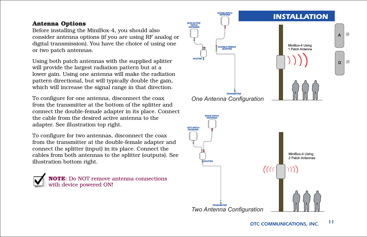 DTC COMMUNICATIONS, INC. 11INSTALLATIONAntenna Options Before installing the MiniBox-4, you should also consider antenna options (if you are using RF analog or digital transmission). You have the choice of using one or two patch antennas.Using both patch antennas with the supplied splitter will provide the largest radiation pattern but at a lower gain. Using one antenna will make the radiation pattern directional, but will typically double the gain, which will increase the signal range in that direction.To conﬁgure for one antenna, disconnect the coax from the transmitter at the bottom of the splitter and connect the double-female adapter in its place. Connect the cable from the desired active antenna to the adapter. See illustration top right.To conﬁgure for two antennas, disconnect the coax from the transmitter at the double-female adapter and connect the splitter (input) in its place. Connect the cables from both antennas to the splitter (outputs). See illustration bottom right.NOTE: Do NOT remove antenna connections with device powered ON!MiniBox-4 Using2 Patch AntennasMiniBox-4 Using1 Patch AntennaSPLITTERRIGHT PATCHANTENNALEFT PATCHANTENNATRANSMITTERSPLITTERDOUBLE FEMALEADAPTERACTIVE PATCHANTENNANON ACTIVE PATCHANTENNATRANSMITTEROne Antenna CongurationTwo Antenna CongurationWAN LOGD