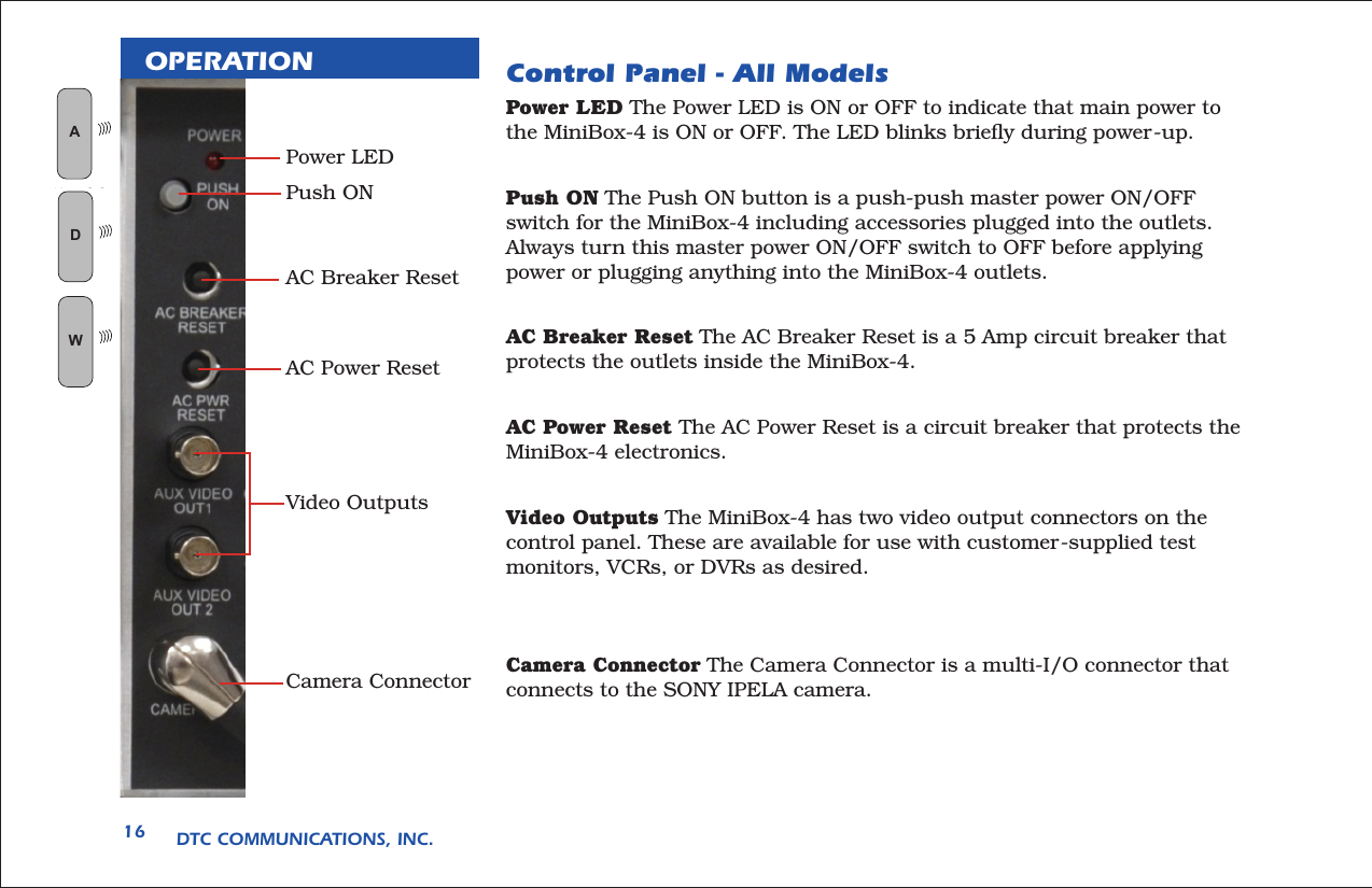 DTC COMMUNICATIONS, INC.16OPERATION Control Panel - All Models Power LED The Power LED is ON or OFF to indicate that main power to the MiniBox-4 is ON or OFF. The LED blinks brieﬂy during power-up. Push ON The Push ON button is a push-push master power ON/OFF switch for the MiniBox-4 including accessories plugged into the outlets. Always turn this master power ON/OFF switch to OFF before applying power or plugging anything into the MiniBox-4 outlets.AC Breaker Reset The AC Breaker Reset is a 5 Amp circuit breaker that protects the outlets inside the MiniBox-4.AC Power Reset The AC Power Reset is a circuit breaker that protects the MiniBox-4 electronics.Video Outputs The MiniBox-4 has two video output connectors on the control panel. These are available for use with customer-supplied test monitors, VCRs, or DVRs as desired.Camera Connector The Camera Connector is a multi-I/O connector that connects to the SONY IPELA camera.Power LEDPush ONAC Breaker ResetAC Power ResetVideo OutputsCamera ConnectorAN LOGWD