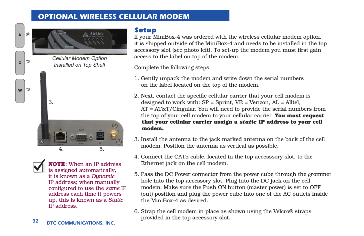 DTC COMMUNICATIONS, INC.32OPTIONAL WIRELESS CELLULAR MODEMSetupIf your MiniBox-4 was ordered with the wireless cellular modem option, it is shipped outside of the MiniBox-4 and needs to be installed in the top accessory slot (see photo left). To set-up the modem you must ﬁrst gain access to the label on top of the modem.Complete the following steps:1. Gently unpack the modem and write down the serial numbers      on the label located on the top of the modem.2. Next, contact the speciﬁc cellular carrier that your cell modem is      designed to work with: SP = Sprint, VE = Verizon, AL = Alltel,      AT = AT&amp;T/Cingular. You will need to provide the serial numbers from       the top of your cell modem to your cellular carrier. You must request     that your cellular carrier assign a static IP address to your cell     modem.3. Install the antenna to the jack marked antenna on the back of the cell      modem. Position the antenna as vertical as possible.4. Connect the CAT5 cable, located in the top accesssory slot, to the      Ethernet jack on the cell modem.5. Pass the DC Power connector from the power cube through the grommet      hole into the top accessory slot. Plug into the DC jack on the cell      modem. Make sure the Push ON button (master power) is set to OFF      (out) position and plug the power cube into one of the AC outlets inside      the MiniBox-4 as desired.6. Strap the cell modem in place as shown using the Velcro® straps      provided in the top accessory slot.3.4. 5.Cellular Modem Option Installed on Top Shelf   AN LOGWGIDNOTE: When an IP address is assigned automatically, it is known as a Dynamic IP address; when manually conﬁgured to use the same IP address each time it powers up, this is known as a Static IP address.