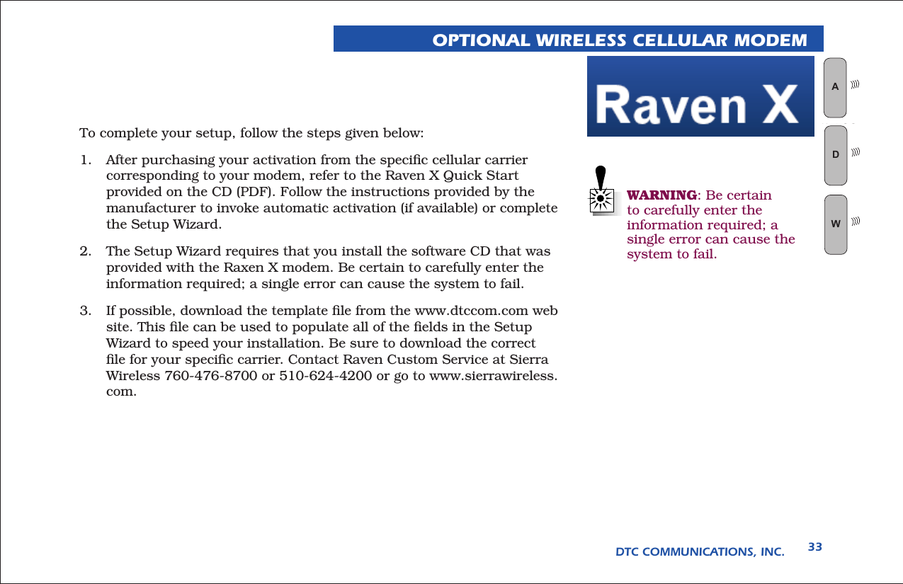 DTC COMMUNICATIONS, INC. 33OPTIONAL WIRELESS CELLULAR MODEMTo complete your setup, follow the steps given below:1.  After purchasing your activation from the speciﬁc cellular carrier corresponding to your modem, refer to the Raven X Quick Start provided on the CD (PDF). Follow the instructions provided by the manufacturer to invoke automatic activation (if available) or complete the Setup Wizard. 2.  The Setup Wizard requires that you install the software CD that was provided with the Raxen X modem. Be certain to carefully enter the information required; a single error can cause the system to fail.3.  If possible, download the template ﬁle from the www.dtccom.com web site. This ﬁle can be used to populate all of the ﬁelds in the Setup Wizard to speed your installation. Be sure to download the correct ﬁle for your speciﬁc carrier. Contact Raven Custom Service at Sierra Wireless 760-476-8700 or 510-624-4200 or go to www.sierrawireless.com.WARNING: Be certain to carefully enter the information required; a single error can cause the system to fail.WAN LOGWD