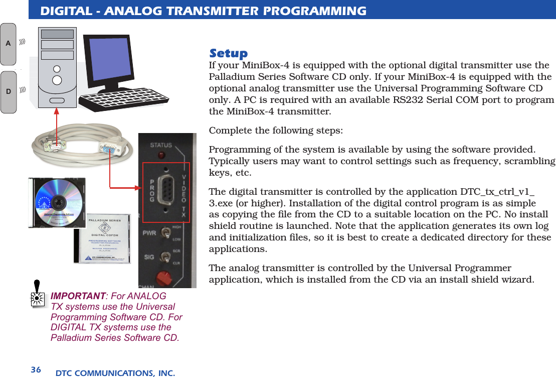 DTC COMMUNICATIONS, INC.36DIGITAL - ANALOG TRANSMITTER PROGRAMMINGSetupIf your MiniBox-4 is equipped with the optional digital transmitter use the Palladium Series Software CD only. If your MiniBox-4 is equipped with the optional analog transmitter use the Universal Programming Software CD only. A PC is required with an available RS232 Serial COM port to program the MiniBox-4 transmitter.Complete the following steps:Programming of the system is available by using the software provided. Typically users may want to control settings such as frequency, scrambling keys, etc.The digital transmitter is controlled by the application DTC_tx_ctrl_v1_3.exe (or higher). Installation of the digital control program is as simple as copying the ﬁle from the CD to a suitable location on the PC. No install shield routine is launched. Note that the application generates its own log and initialization ﬁles, so it is best to create a dedicated directory for these applications. The analog transmitter is controlled by the Universal Programmer application, which is installed from the CD via an install shield wizard.   IMPORTANT: For ANALOG TX systems use the Universal Programming Software CD. For DIGITAL TX systems use the Palladium Series Software CD.AN LOGD