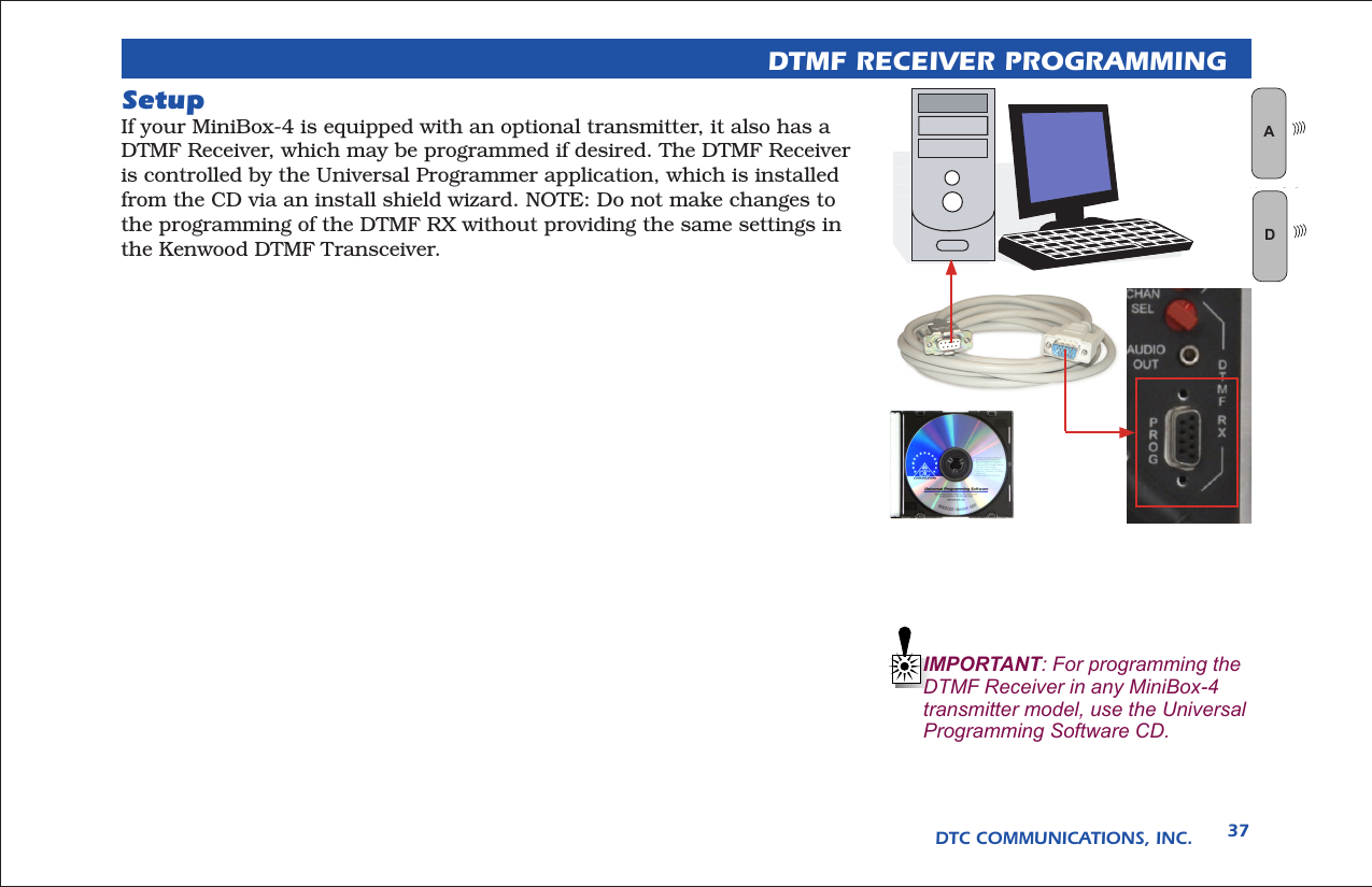 DTC COMMUNICATIONS, INC. 37DTMF RECEIVER PROGRAMMINGSetupIf your MiniBox-4 is equipped with an optional transmitter, it also has a DTMF Receiver, which may be programmed if desired. The DTMF Receiver is controlled by the Universal Programmer application, which is installed from the CD via an install shield wizard. NOTE: Do not make changes to the programming of the DTMF RX without providing the same settings in the Kenwood DTMF Transceiver.  IMPORTANT: For programming the DTMF Receiver in any MiniBox-4 transmitter model, use the Universal Programming Software CD.WAN LOGD