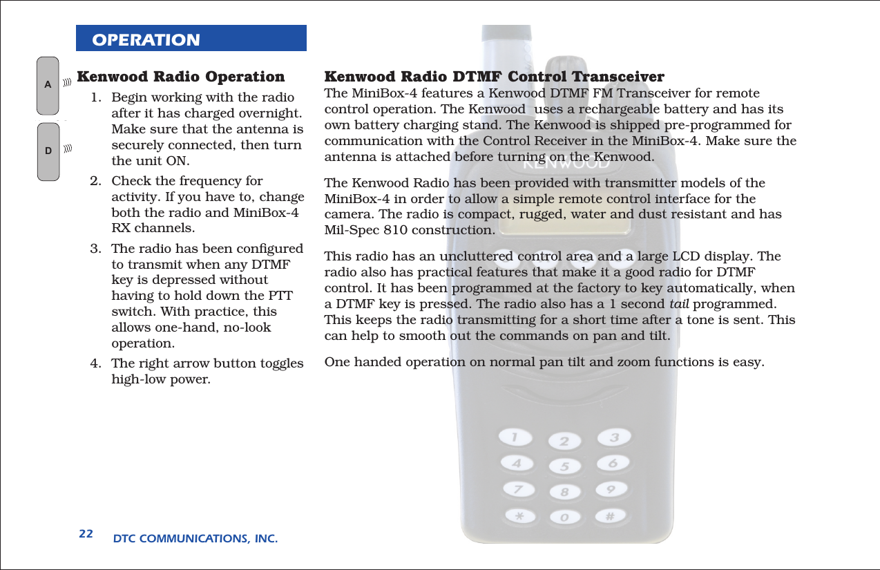 DTC COMMUNICATIONS, INC.22OPERATIONKenwood Radio DTMF Control TransceiverThe MiniBox-4 features a Kenwood DTMF FM Transceiver for remote control operation. The Kenwood  uses a rechargeable battery and has its own battery charging stand. The Kenwood is shipped pre-programmed for communication with the Control Receiver in the MiniBox-4. Make sure the antenna is attached before turning on the Kenwood.The Kenwood Radio has been provided with transmitter models of the MiniBox-4 in order to allow a simple remote control interface for the camera. The radio is compact, rugged, water and dust resistant and has Mil-Spec 810 construction. This radio has an uncluttered control area and a large LCD display. The radio also has practical features that make it a good radio for DTMF control. It has been programmed at the factory to key automatically, when a DTMF key is pressed. The radio also has a 1 second tail programmed. This keeps the radio transmitting for a short time after a tone is sent. This can help to smooth out the commands on pan and tilt. One handed operation on normal pan tilt and zoom functions is easy. Kenwood Radio Operation1.  Begin working with the radio after it has charged overnight. Make sure that the antenna is securely connected, then turn the unit ON. 2.  Check the frequency for activity. If you have to, change both the radio and MiniBox-4 RX channels. 3.  The radio has been conﬁgured to transmit when any DTMF key is depressed without having to hold down the PTT switch. With practice, this allows one-hand, no-look operation.4.  The right arrow button toggles high-low power.  AN LOGGLD
