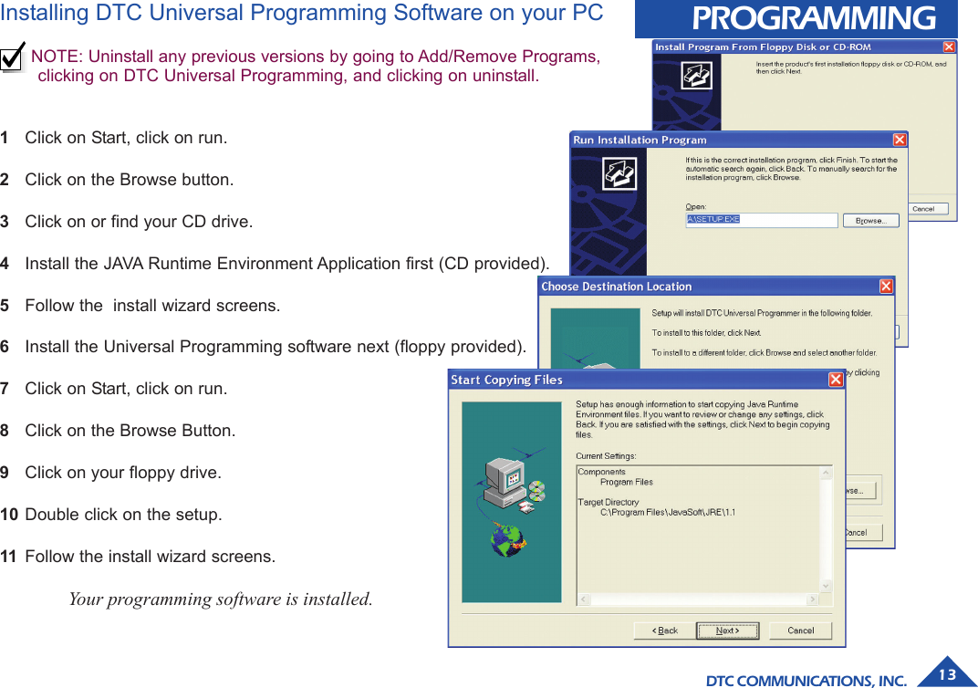 DTC COMMUNICATIONS, INC. 13PROGRAMMINGInstalling DTC Universal Programming Software on your PCNOTE: Uninstall any previous versions by going to Add/Remove Programs,clicking on DTC Universal Programming, and clicking on uninstall.1Click on Start, click on run.2Click on the Browse button.3Click on or find your CD drive.4Install the JAVA Runtime Environment Application first (CD provided).5Follow the  install wizard screens.6Install the Universal Programming software next (floppy provided).7Click on Start, click on run.8Click on the Browse Button.9Click on your floppy drive.10 Double click on the setup.11 Follow the install wizard screens.Your programming software is installed.