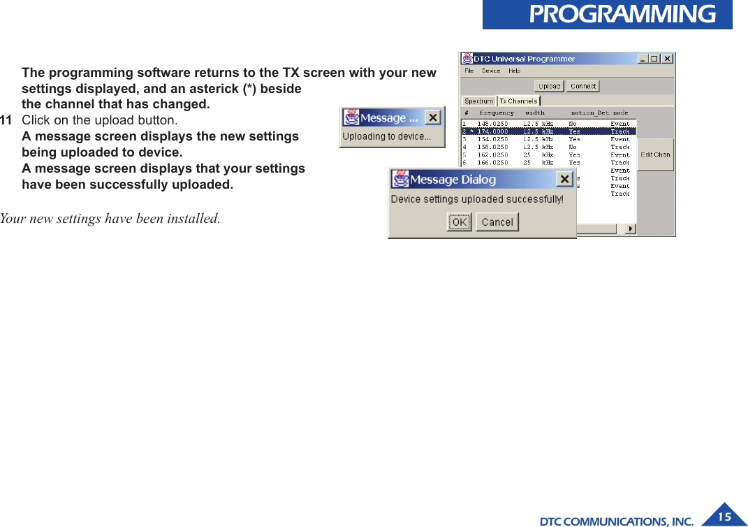 DTC COMMUNICATIONS, INC. 155The programming software returns to the TX screen with your newsettings displayed, and an asterick (*) besidethe channel that has changed.11 Click on the upload button.A message screen displays the new settingsbeing uploaded to device.A message screen displays that your settingshave been successfully uploaded.Your new settings have been installed.PROGRAMMING
