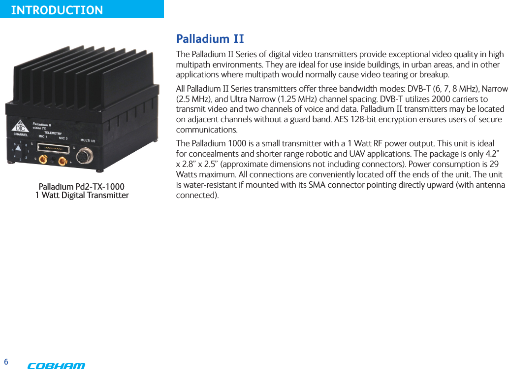 6INTRODUCTIONPalladium Pd2-TX-1000  1 Watt Digital TransmitterPalladium IIThe Palladium II Series of digital video transmitters provide exceptional video quality in high multipath environments. They are ideal for use inside buildings, in urban areas, and in other applications where multipath would normally cause video tearing or breakup.All Palladium II Series transmitters offer three bandwidth modes: DVB-T (6, 7, 8 MHz), Narrow (2.5 MHz), and Ultra Narrow (1.25 MHz) channel spacing. DVB-T utilizes 2000 carriers to transmit video and two channels of voice and data. Palladium II transmitters may be located on adjacent channels without a guard band. AES 128-bit encryption ensures users of secure communications.The Palladium 1000 is a small transmitter with a 1 Watt RF power output. This unit is ideal for concealments and shorter range robotic and UAV applications. The package is only 4.2” x 2.8” x 2.5” (approximate dimensions not including connectors). Power consumption is 29 Watts maximum. All connections are conveniently located off the ends of the unit. The unit is water-resistant if mounted with its SMA connector pointing directly upward (with antenna connected). 