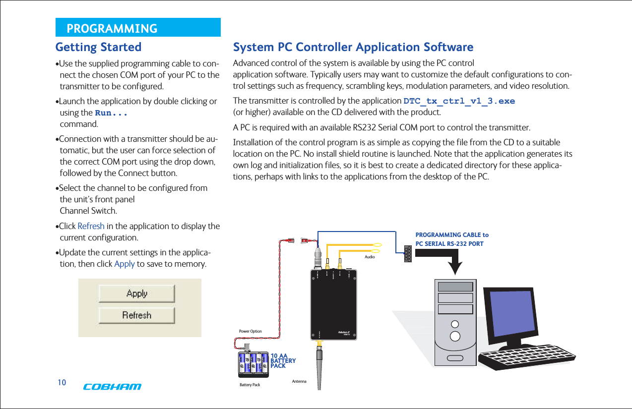10PROGRAMMINGSystem PC Controller Application SoftwareAdvanced control of the system is available by using the PC control  application software. Typically users may want to customize the default configurations to con-trol settings such as frequency, scrambling keys, modulation parameters, and video resolution.The transmitter is controlled by the application DTC_tx_ctrl_v1_3.exe (or higher) available on the CD delivered with the product.A PC is required with an available RS232 Serial COM port to control the transmitter.Installation of the control program is as simple as copying the file from the CD to a suitable location on the PC. No install shield routine is launched. Note that the application generates its own log and initialization files, so it is best to create a dedicated directory for these applica-tions, perhaps with links to the applications from the desktop of the PC.Getting Started•Use the supplied programming cable to con-nect the chosen COM port of your PC to the transmitter to be configured.•Launch the application by double clicking or using the Run... command.•Connection with a transmitter should be au-tomatic, but the user can force selection of the correct COM port using the drop down, followed by the Connect button.•Select the channel to be configured from the unit’s front panel  Channel Switch.•Click Refresh in the application to display the current configuration.•Update the current settings in the applica-tion, then click Apply to save to memory.TELEMETRY CHANNEL Palladium IIVIDEO TXTypical Palladium II ConfigurationAntennaAudioCameraBattery PackPower OptionPALLADIUM IIAUDIO INPUT(S)ANTENNA10 AA BATTERY PACKTELEMETRY Palladium IIVIDEO TXPROGRAMMINGCABLETo PC SerialRS-232 PORTPROGRAMMING CABLE toPC SERIAL RS-232 PORT10 AA  BATTERY  PACK
