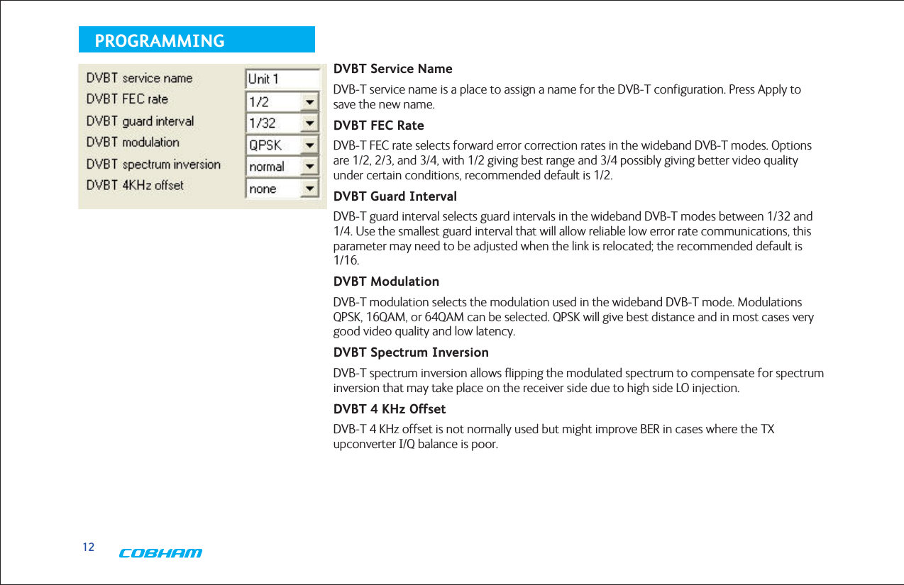 12PROGRAMMINGDVBT Service NameDVB-T service name is a place to assign a name for the DVB-T configuration. Press Apply to save the new name.DVBT FEC RateDVB-T FEC rate selects forward error correction rates in the wideband DVB-T modes. Options are 1/2, 2/3, and 3/4, with 1/2 giving best range and 3/4 possibly giving better video quality under certain conditions, recommended default is 1/2. DVBT Guard IntervalDVB-T guard interval selects guard intervals in the wideband DVB-T modes between 1/32 and 1/4. Use the smallest guard interval that will allow reliable low error rate communications, this parameter may need to be adjusted when the link is relocated; the recommended default is 1/16.DVBT ModulationDVB-T modulation selects the modulation used in the wideband DVB-T mode. Modulations QPSK, 16QAM, or 64QAM can be selected. QPSK will give best distance and in most cases very good video quality and low latency.DVBT Spectrum InversionDVB-T spectrum inversion allows flipping the modulated spectrum to compensate for spectrum inversion that may take place on the receiver side due to high side LO injection.DVBT 4 KHz OffsetDVB-T 4 KHz offset is not normally used but might improve BER in cases where the TX upconverter I/Q balance is poor.