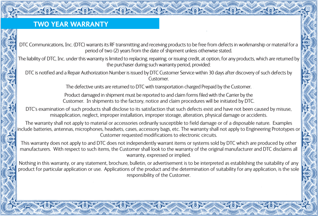              TWO YEAR WARRANTYDTC Communications, Inc. (DTC) warrants its RF transmitting and receiving products to be free from defects in workmanship or material for a period of two (2) years from the date of shipment unless otherwise stated.The liability of DTC, Inc. under this warranty is limited to replacing, repairing, or issuing credit, at option, for any products, which are returned by the purchaser during such warranty period, provided:DTC is notified and a Repair Authorization Number is issued by DTC Customer Service within 30 days after discovery of such defects by Customer.The defective units are returned to DTC with transportation charged Prepaid by the Customer.Product damaged in shipment must be reported to and claim forms filed with the Carrier by the  Customer.  In shipments to the factory, notice and claim procedures will be initiated by DTC.DTC’s examination of such products shall disclose to its satisfaction that such defects exist and have not been caused by misuse, misapplication, neglect, improper installation, improper storage, alteration, physical damage or accidents.The warranty shall not apply to material or accessories ordinarily susceptible to field damage or of a disposable nature.  Examples include batteries, antennas, microphones, headsets, cases, accessory bags, etc. The warranty shall not apply to Engineering Prototypes or Customer requested modifications to electronic circuits.This warranty does not apply to and DTC does not independently warrant items or systems sold by DTC which are produced by other manufacturers.  With respect to such items, the Customer shall look to the warranty of the original manufacturer and DTC disclaims all warranty, expressed or implied.Nothing in this warranty, or any statement, brochure, bulletin, or advertisement is to be interpreted as establishing the suitability of any product for particular application or use.  Applications of the product and the determination of suitability for any application, is the sole responsibility of the Customer.