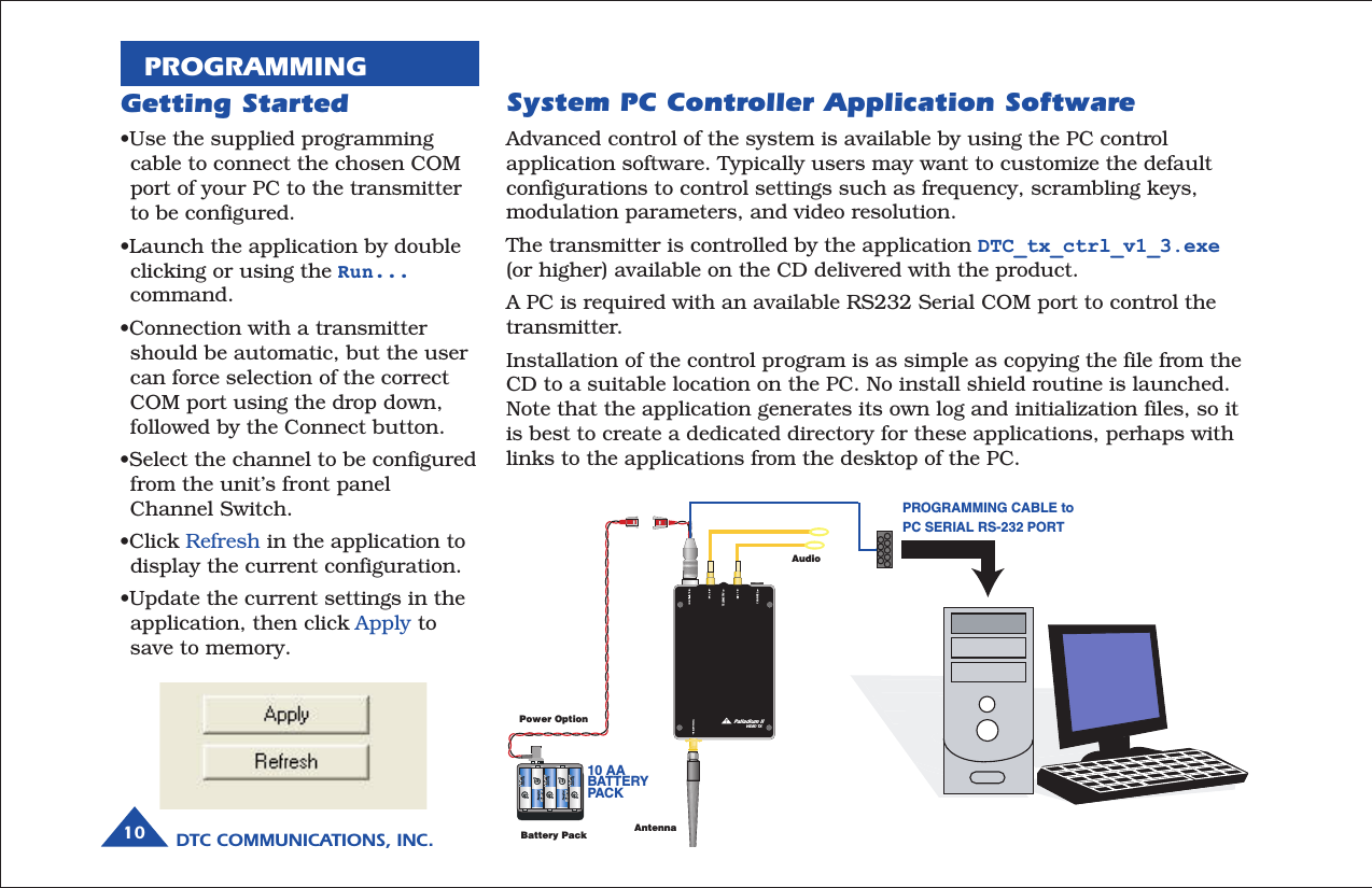 DTC COMMUNICATIONS, INC.10PROGRAMMINGSystem PC Controller Application SoftwareAdvanced control of the system is available by using the PC controlapplication software. Typically users may want to customize the defaultconfigurations to control settings such as frequency, scrambling keys,modulation parameters, and video resolution.The transmitter is controlled by the application DTC_tx_ctrl_v1_3.exe(or higher) available on the CD delivered with the product.A PC is required with an available RS232 Serial COM port to control thetransmitter.Installation of the control program is as simple as copying the file from theCD to a suitable location on the PC. No install shield routine is launched.Note that the application generates its own log and initialization files, so itis best to create a dedicated directory for these applications, perhaps withlinks to the applications from the desktop of the PC.Getting Started•Use the supplied programmingcable to connect the chosen COMport of your PC to the transmitterto be configured.•Launch the application by doubleclicking or using the Run...command.•Connection with a transmittershould be automatic, but the usercan force selection of the correctCOM port using the drop down,followed by the Connect button.•Select the channel to be configuredfrom the unit’s front panelChannel Switch.•Click Refresh in the application todisplay the current configuration.•Update the current settings in theapplication, then click Apply tosave to memory.TELEMETRY CHANNEL Palladium IIVIDEO TXAntennaAudioBattery PackPower OptionPROGRAMMING CABLE toPC SERIAL RS-232 PORT10 AABATTERYPAC K