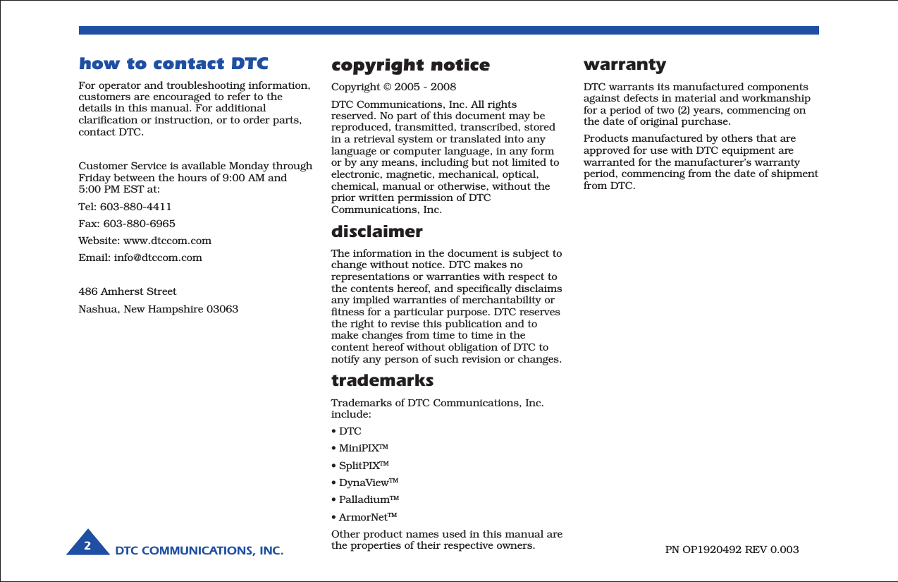 DTC COMMUNICATIONS, INC.2warrantyDTC warrants its manufactured componentsagainst defects in material and workmanshipfor a period of two (2) years, commencing onthe date of original purchase.Products manufactured by others that areapproved for use with DTC equipment arewarranted for the manufacturer’s warrantyperiod, commencing from the date of shipmentfrom DTC.PN OP1920492 REV 0.003copyright noticeCopyright © 2005 - 2008DTC Communications, Inc. All rightsreserved. No part of this document may bereproduced, transmitted, transcribed, storedin a retrieval system or translated into anylanguage or computer language, in any formor by any means, including but not limited toelectronic, magnetic, mechanical, optical,chemical, manual or otherwise, without theprior written permission of DTCCommunications, Inc.disclaimerThe information in the document is subject tochange without notice. DTC makes norepresentations or warranties with respect tothe contents hereof, and specifically disclaimsany implied warranties of merchantability orfitness for a particular purpose. DTC reservesthe right to revise this publication and tomake changes from time to time in thecontent hereof without obligation of DTC tonotify any person of such revision or changes.trademarksTrademarks of DTC Communications, Inc.include:• DTC• MiniPIXTM• SplitPIXTM• DynaViewTM• PalladiumTM• ArmorNetTMOther product names used in this manual arethe properties of their respective owners.how to contact DTCFor operator and troubleshooting information,customers are encouraged to refer to thedetails in this manual. For additionalclarification or instruction, or to order parts,contact DTC.Customer Service is available Monday throughFriday between the hours of 9:00 AM and5:00 PM EST at:Tel: 603-880-4411Fax: 603-880-6965Website: www.dtccom.comEmail: info@dtccom.com486 Amherst StreetNashua, New Hampshire 03063